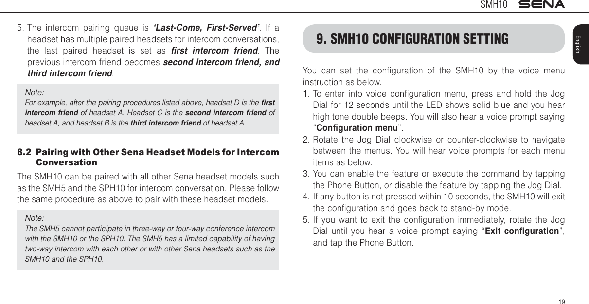 SMH1019English5. The intercom pairing queue is ‘Last-Come, First-Served’. If a headset has multiple paired headsets for intercom conversations, the last paired headset is set as ſTUV KPVGTEQO HTKGPF. The previous intercom friend becomes UGEQPFKPVGTEQOHTKGPFCPFVJKTFKPVGTEQOHTKGPF.Note:For example, after the pairing procedures listed above, headset D is the ſTUVKPVGTEQOHTKGPF of headset A. Headset C is the UGEQPFKPVGTEQOHTKGPFof headset A, and headset B is the VJKTFKPVGTEQOHTKGPF of headset A.8.2  Pairing with Other Sena Headset Models for Intercom ConversationThe SMH10 can be paired with all other Sena headset models such as the SMH5 and the SPH10 for intercom conversation. Please follow the same procedure as above to pair with these headset models.Note:The SMH5 cannot participate in three-way or four-way conference intercom with the SMH10 or the SPH10. The SMH5 has a limited capability of having two-way intercom with each other or with other Sena headsets such as the SMH10 and the SPH10.You can set the conlguration of the SMH10 by the voice menu instruction as below. 1. To enter into voice conlguration menu, press and hold the Jog Dial for 12 seconds until the LED shows solid blue and you hear high tone double beeps. You will also hear a voice prompt saying “%QPſIWTCVKQPOGPW”.2. Rotate the Jog Dial clockwise or counter-clockwise to navigate between the menus. You will hear voice prompts for each menu items as below.3. You can enable the feature or execute the command by tapping the Phone Button, or disable the feature by tapping the Jog Dial. 4.  If any button is not pressed within 10 seconds, the SMH10 will exit the conlguration and goes back to stand-by mode. 5. If you want to exit the conlguration immediately, rotate the Jog Dial until you hear a voice prompt saying “&apos;ZKV EQPſIWTCVKQP”, and tap the Phone Button.9. SMH10 CONFIGURATION SETTING