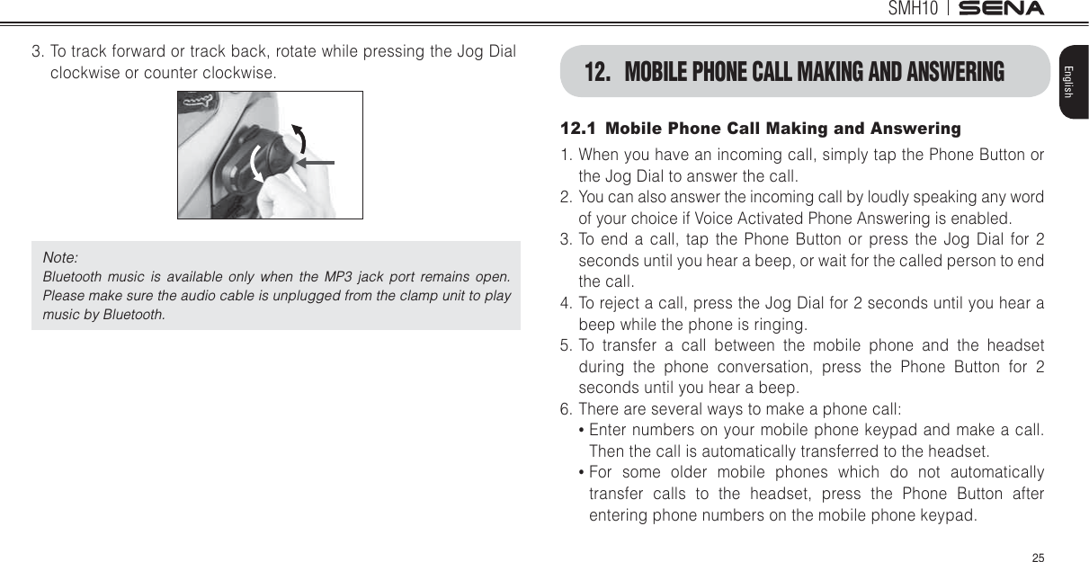 SMH1025English3. To track forward or track back, rotate while pressing the Jog Dial clockwise or counter clockwise. Note: Bluetooth music is available only when the MP3 jack port remains open. Please make sure the audio cable is unplugged from the clamp unit to play music by Bluetooth.12.1  Mobile Phone Call Making and Answering1. When you have an incoming call, simply tap the Phone Button or the Jog Dial to answer the call.2. You can also answer the incoming call by loudly speaking any word of your choice if Voice Activated Phone Answering is enabled.3. To end a call, tap the Phone Button or press the Jog Dial for 2 seconds until you hear a beep, or wait for the called person to end the call.4. To reject a call, press the Jog Dial for 2 seconds until you hear a beep while the phone is ringing.5. To transfer a call between the mobile phone and the headset during the phone conversation, press the Phone Button for 2 seconds until you hear a beep.6. There are several ways to make a phone callŖ Enter numbers on your mobile phone keypad and make a call. Then the call is automatically transferred to the headset.Ŗ For some older mobile phones which do not automatically transfer calls to the headset, press the Phone Button after entering phone numbers on the mobile phone keypad.12.  MOBILE PHONE CALL MAKING AND ANSWERING