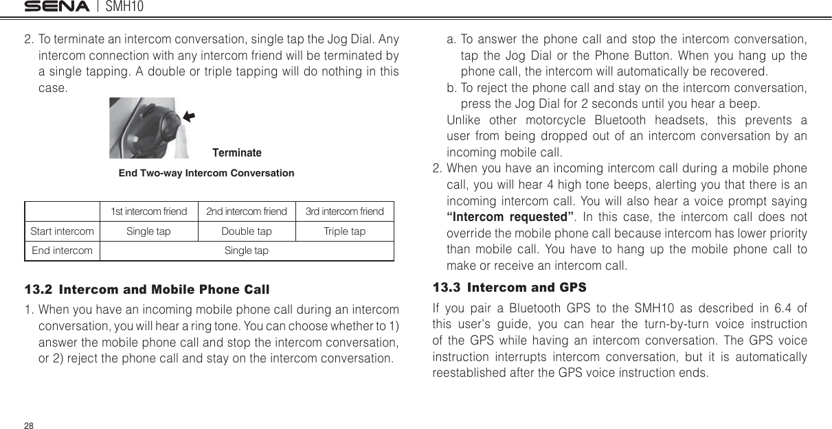 SMH1028a. To answer the phone call and stop the intercom conversation, tap the Jog Dial or the Phone Button. When you hang up the phone call, the intercom will automatically be recovered.b. To reject the phone call and stay on the intercom conversation, press the  Jog Dial for 2 seconds until you hear a beep.Unlike other motorcycle Bluetooth headsets, this prevents a user from being dropped out of an intercom conversation by an incoming mobile call.2. When you have an incoming intercom call during a mobile phone call, you will hear 4 high tone beeps, alerting you that there is an incoming intercom call. You will also hear a voice prompt saying “Intercom requested”. In this case, the intercom call does not override the mobile phone call because intercom has lower priority than mobile call. You have to hang up the mobile phone call to make or receive an intercom call.13.3  Intercom and GPS If you pair a Bluetooth GPS to the SMH10 as described in 6.4 of this user&apos;s guide, you can hear the turn-by-turn voice instruction of the GPS while having an intercom conversation. The GPS voice instruction interrupts intercom conversation, but it is automatically reestablished after the GPS voice instruction ends.2. To terminate an intercom conversation, single tap the Jog Dial. Any intercom connection with any intercom friend will be terminated by a single tapping. A double or triple tapping will do nothing in this case.End Two-way Intercom ConversationTerminate1st intercom friend 2nd intercom friend 3rd intercom friendStart intercom Single tap Double tap Triple tapEnd intercom Single tap13.2  Intercom and Mobile Phone Call1. When you have an incoming mobile phone call during an intercom conversation, you will hear a ring tone. You can choose whether to 1) answer the mobile phone call and stop the intercom conversation, or 2) reject the phone call and stay on the intercom conversation.