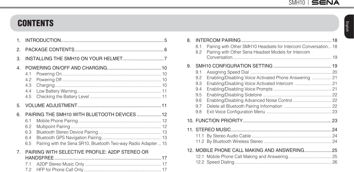 SMH103EnglishCONTENTS1. INTRODUCTION................................................................................ 52. PACKAGE CONTENTS ..................................................................... 63.  INSTALLING THE SMH10 ON YOUR HELMET................................ 74.  POWERING ON/OFF AND CHARGING.......................................... 104.1 Powering On .................................................................................. 104.2 Powering Off .................................................................................. 104.3 Charging ........................................................................................ 104.4  Low Battery Warning ...................................................................... 114.5  Checking the Battery Level ........................................................... 115. VOLUME ADJUSTMENT ................................................................. 116.  PAIRING THE SMH10 WITH BLUETOOTH DEVICES ................... 126.1  Mobile Phone Pairing ..................................................................... 126.2 Multipoint Pairing ........................................................................... 126.3  Bluetooth Stereo Device Pairing .................................................... 136.4  Bluetooth GPS Navigation Pairing ................................................. 136.5  Pairing with the Sena SR10, Bluetooth Two-way Radio Adapter ... 157.  PAIRING WITH SELECTIVE PROFILE: A2DP STEREO OR HANDSFREE ................................................................................... 177.1  A2DP Stereo Music Only ............................................................... 177.2  HFP for Phone Call Only ................................................................ 178. INTERCOM PAIRING ...................................................................... 188.1  Pairing with Other SMH10 Headsets for Intercom Conversation ... 188.2  Pairing with Other Sena Headset Models for Intercom Conversation .................................................................................. 199.  SMH10 CONFIGURATION SETTING ............................................. 199.1  Assigning Speed Dial  ................................................................... 209.2  Enabling/Disabling Voice Activated Phone Answering  ................ 219.3  Enabling/Disabling Voice Activated Intercom  .............................. 219.4  Enabling/Disabling Voice Prompts ................................................ 219.5 Enabling/Disabling Sidetone ......................................................... 229.6  Enabling/Disabling Advanced Noise Control ................................ 229.7  Delete all Bluetooth Pairing Information  ....................................... 229.8  Exit Voice Conlguration Menu  ...................................................... 2310. FUNCTION PRIORITY..................................................................... 2311. STEREO MUSIC .............................................................................. 2411.1  By Stereo Audio Cable .................................................................. 2411.2  By Bluetooth Wireless Stereo  ........................................................ 2412.  MOBILE PHONE CALL MAKING AND ANSWERING ..................... 2512.1  Mobile Phone Call Making and Answering .................................... 2512.2 Speed Dialing ................................................................................ 26