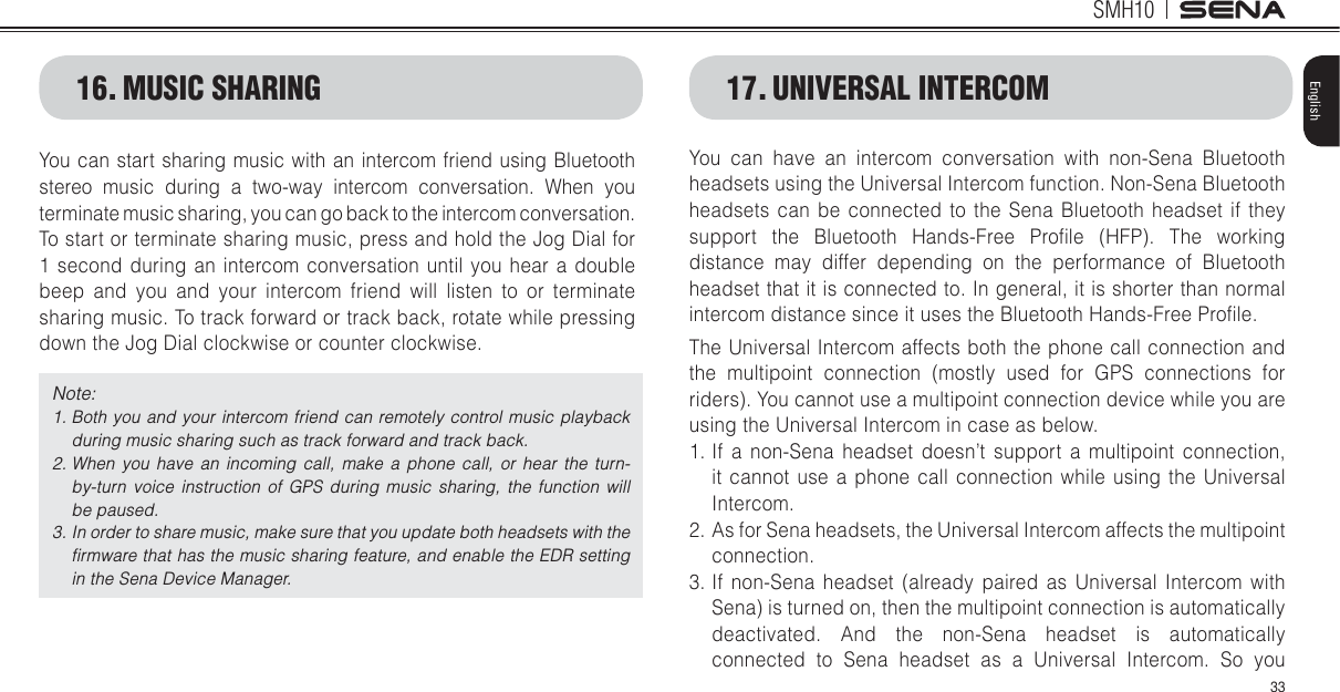 SMH1033EnglishYou can start sharing music with an intercom friend using Bluetooth stereo music during a two-way intercom conversation. When you terminate music sharing, you can go back to the intercom conversation. To start or terminate sharing music, press and hold the Jog Dial for 1 second during an intercom conversation until you hear a double beep and you and your intercom friend will listen to or terminate sharing music. To track forward or track back, rotate while pressing down the Jog Dial clockwise or counter clockwise.Note: 1.  Both you and your intercom friend can remotely control music playback during music sharing such as track forward and track back. 2.  When you have an incoming call, make a phone call, or hear the turn-by-turn voice instruction of GPS during music sharing, the function will be paused. 3.  In order to share music, make sure that you update both headsets with the ﬁrmware that has the music sharing feature, and enable the EDR setting in the Sena Device Manager.16. MUSIC SHARING 17. UNIVERSAL INTERCOMYou can have an intercom conversation with non-Sena Bluetooth headsets using the Universal Intercom function. Non-Sena Bluetooth headsets can be connected to the Sena Bluetooth headset if they support the Bluetooth Hands-Free Prolle (HFP). The working distance may differ depending on the performance of Bluetooth headset that it is connected to. In general, it is shorter than normal intercom distance since it uses the Bluetooth Hands-Free Prolle.The Universal Intercom affects both the phone call connection and the multipoint connection (mostly used for GPS connections for riders). You cannot use a multipoint connection device while you are using the Universal Intercom in case as below.1. If a non-Sena headset doesn’t support a multipoint connection, it cannot use a phone call connection while using the Universal Intercom.2. As for Sena headsets, the Universal Intercom affects the multipoint connection.3. If non-Sena headset (already paired as Universal Intercom with Sena) is turned on, then the multipoint connection is automatically deactivated. And the non-Sena headset is automatically connected to Sena headset as a Universal Intercom. So you 