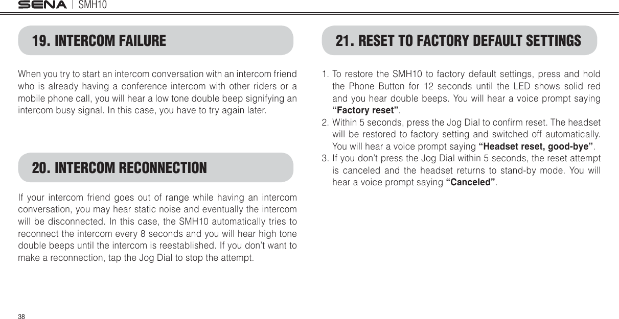 SMH1038When you try to start an intercom conversation with an intercom friend who is already having a conference intercom with other riders or a mobile phone call, you will hear a low tone double beep signifying an intercom busy signal. In this case, you have to try again later. If your intercom friend goes out of range while having an intercom conversation, you may hear static noise and eventually the intercom will be disconnected. In this case, the SMH10 automatically tries to reconnect the intercom every 8 seconds and you will hear high tone double beeps until the intercom is reestablished. If you don’t want to make a reconnection, tap the Jog Dial to stop the attempt. 19. INTERCOM FAILURE20. INTERCOM RECONNECTION1. To restore the SMH10 to factory default settings, press and hold the Phone Button for 12 seconds until the LED shows solid red and you hear double beeps. You will hear a voice prompt saying “Factory reset”.2. Within 5 seconds, press the Jog Dial to conlrm reset. The headset will be restored to factory setting and switched off automatically. You will hear a voice prompt saying “Headset reset, good-bye”.3. If you don’t press the Jog Dial within 5 seconds, the reset attempt is canceled and the headset returns to stand-by mode. You will hear a voice prompt saying “Canceled”.21. RESET TO FACTORY DEFAULT SETTINGS