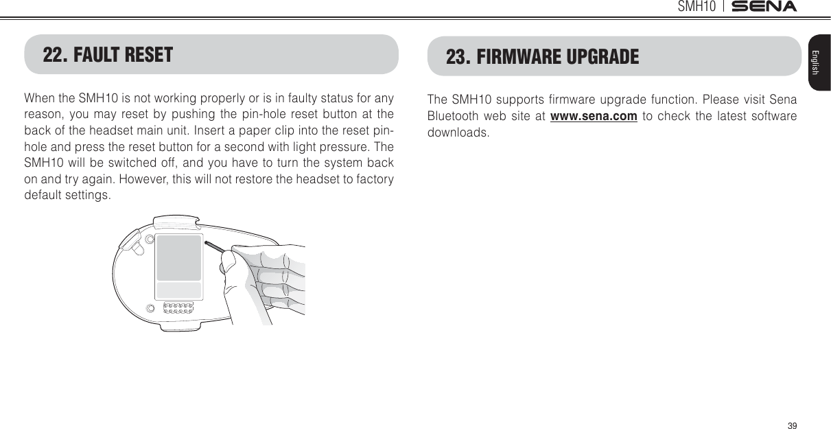 SMH1039English22. FAULT RESETWhen the SMH10 is not working properly or is in faulty status for any reason, you may reset by pushing the pin-hole reset button at the back of the headset main unit. Insert a paper clip into the reset pin-hole and press the reset button for a second with light pressure. The SMH10 will be switched off, and you have to turn the system back on and try again. However, this will not restore the headset to factory default settings.23. FIRMWARE UPGRADEThe SMH10 supports lrmware upgrade function. Please visit Sena Bluetooth web site at www.sena.com to check the latest software downloads.