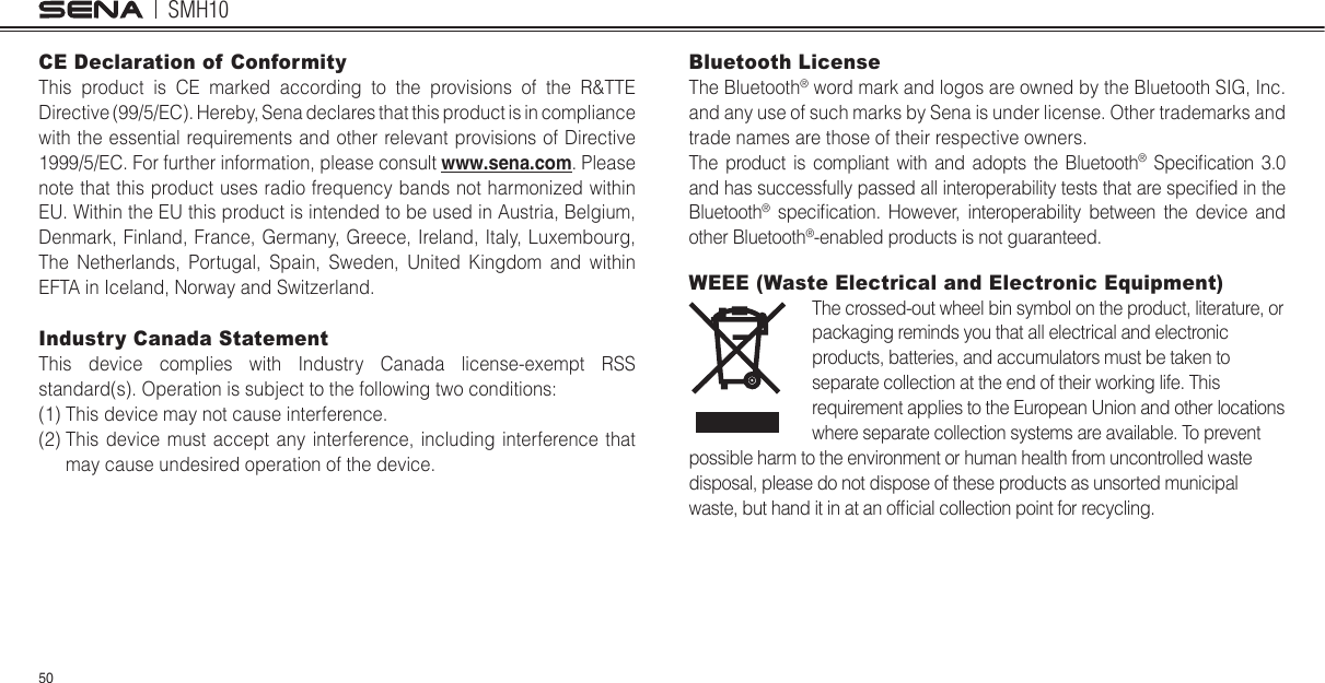 SMH1050CE Declaration of Conformity This product is CE marked according to the provisions of the R&amp;TTE Directive (99/5/EC). Hereby, Sena declares that this product is in compliance with the essential requirements and other relevant provisions of Directive 1999/5/EC. For further information, please consult www.sena.com. Please note that this product uses radio frequency bands not harmonized within EU. Within the EU this product is intended to be used in Austria, Belgium, Denmark, Finland, France, Germany, Greece, Ireland, Italy, Luxembourg, The Netherlands, Portugal, Spain, Sweden, United Kingdom and within EFTA in Iceland, Norway and Switzerland. Industry Canada Statement This device complies with Industry Canada license-exempt RSS standard(s). Operation is subject to the following two conditions (1) This device may not cause interference. (2)  This device must accept any interference, including interference that may cause undesired operation of the device. Bluetooth License The Bluetooth® word mark and logos are owned by the Bluetooth SIG, Inc. and any use of such marks by Sena is under license. Other trademarks and trade names are those of their respective owners. The product is compliant with and adopts the Bluetooth® Specilcation 3.0 and has successfully passed all interoperability tests that are speciled in the Bluetooth® specilcation. However, interoperability between the device and other Bluetooth®-enabled products is not guaranteed. WEEE (Waste Electrical and Electronic Equipment)The crossed-out wheel bin symbol on the product, literature, or packaging reminds you that all electrical and electronic products, batteries, and accumulators must be taken to separate collection at the end of their working life. This requirement applies to the European Union and other locations where separate collection systems are available. To prevent possible harm to the environment or human health from uncontrolled waste disposal, please do not dispose of these products as unsorted municipal waste, but hand it in at an oflcial collection point for recycling.