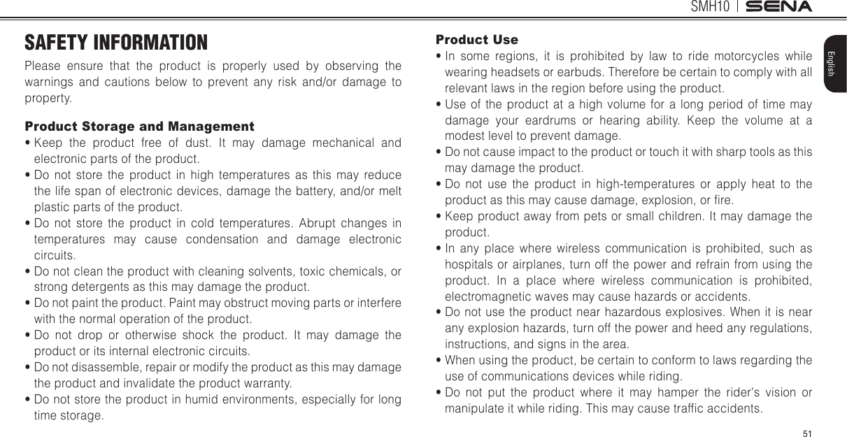 SMH1051EnglishSAFETY INFORMATIONPlease ensure that the product is properly used by observing the warnings and cautions below to prevent any risk and/or damage to property.Product Storage and Managements  Keep the product free of dust. It may damage mechanical and electronic parts of the product.s  Do not store the product in high temperatures as this may reduce the life span of electronic devices, damage the battery, and/or melt plastic parts of the product.s  Do not store the product in cold temperatures. Abrupt changes in temperatures may cause condensation and damage electronic circuits. s  Do not clean the product with cleaning solvents, toxic chemicals, or strong detergents as this may damage the product.s  Do not paint the product. Paint may obstruct moving parts or interfere with the normal operation of the product.s  Do not drop or otherwise shock the product. It may damage the product or its internal electronic circuits.s  Do not disassemble, repair or modify the product as this may damage the product and invalidate the product warranty.s  Do not store the product in humid environments, especially for long time storage.Product Uses  In some regions, it is prohibited by law to ride motorcycles while wearing headsets or earbuds. Therefore be certain to comply with all relevant laws in the region before using the product. s  Use of the product at a high volume for a long period of time may damage your eardrums or hearing ability. Keep the volume at a modest level to prevent damage.s  Do not cause impact to the product or touch it with sharp tools as this may damage the product.s  Do not use the product in high-temperatures or apply heat to the product as this may cause damage, explosion, or fire.s  Keep product away from pets or small children. It may damage the product.s  In any place where wireless communication is prohibited, such as hospitals or airplanes, turn off the power and refrain from using the product. In a place where wireless communication is prohibited, electromagnetic waves may cause hazards or accidents.s  Do not use the product near hazardous explosives. When it is near any explosion hazards, turn off the power and heed any regulations, instructions, and signs in the area.s  When using the product, be certain to conform to laws regarding the use of communications devices while riding.s  Do not put the product where it may hamper the rider&apos;s vision or manipulate it while riding. This may cause traffic accidents.