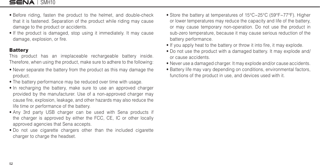 SMH1052s  Before riding, fasten the product to the helmet, and double-check that it is fastened. Separation of the product while riding may cause damage to the product or accidents.s  If the product is damaged, stop using it immediately. It may cause damage, explosion, or fire.BatteryThis product has an irreplaceable rechargeable battery inside. Therefore, when using the product, make sure to adhere to the followings  Never separate the battery from the product as this may damage the product.s  The battery performance may be reduced over time with usage.s  In recharging the battery, make sure to use an approved charger provided by the manufacturer. Use of a non-approved charger may cause fire, explosion, leakage, and other hazards may also reduce the life time or performance of the battery.s  Any 3rd party USB charger can be used with Sena products if the charger is approved by either the FCC, CE, IC or other locally approved agencies that Sena accepts.s  Do not use cigarette chargers other than the included cigarette charger to charge the headset.s  Store the battery at temperatures of 15C^25C (59F^77F). Higher or lower temperatures may reduce the capacity and life of the battery, or may cause temporary non-operation. Do not use the product in sub-zero temperature, because it may cause serious reduction of the battery performance.s  If you apply heat to the battery or throw it into fire, it may explode.s  Do not use the product with a damaged battery. It may explode and/or cause accidents.s  Never use a damaged charger. It may explode and/or cause accidents.s  Battery life may vary depending on conditions, environmental factors, functions of the product in use, and devices used with it.