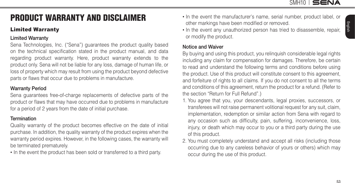 SMH1053EnglishPRODUCT WARRANTY AND DISCLAIMERLimited WarrantyLimited WarrantySena Technologies, Inc. (“Sena”) guarantees the product quality based on the technical specilcation stated in the product manual, and data regarding product warranty. Here, product warranty extends to the product only. Sena will not be liable for any loss, damage of human life, or loss of property which may result from using the product beyond defective parts or maws that occur due to problems in manufacture.Warranty PeriodSena guarantees free-of-charge replacements of defective parts of the product or maws that may have occurred due to problems in manufacture for a period of 2 years from the date of initial purchase. TerminationQuality warranty of the product becomes effective on the date of initial purchase. In addition, the quality warranty of the product expires when the warranty period expires. However, in the following cases, the warranty will be terminated prematurely.  In the event the product has been sold or transferred to a third party.  In the event the manufacturer&apos;s name, serial number, product label, or other markings have been modiled or removed.   In the event any unauthorized person has tried to disassemble, repair, or modify the product. Notice and WaiverBy buying and using this product, you relinquish considerable legal rights including any claim for compensation for damages. Therefore, be certain to read and understand the following terms and conditions before using the product. Use of this product will constitute consent to this agreement, and forfeiture of rights to all claims. If you do not consent to all the terms and conditions of this agreement, return the product for a refund. (Refer to the section “Return for Full Refund”.)1.  You agree that you, your descendants, legal proxies, successors, or transferees will not raise permanent volitional request for any suit, claim, implementation, redemption or similar action from Sena with regard to any occasion such as diflculty, pain, suffering, inconvenience, loss, injury, or death which may occur to you or a third party during the use of this product.2.  You must completely understand and accept all risks (including those occurring due to any careless behavior of yours or others) which may occur during the use of this product.