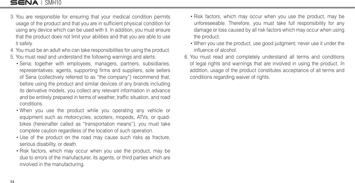 SMH10543.  You are responsible for ensuring that your medical condition permits usage of the product and that you are in suflcient physical condition for using any device which can be used with it. In addition, you must ensure that the product does not limit your abilities and that you are able to use it safely.4.  You must be an adult who can take responsibilities for using the product.5. You must read and understand the following warnings and alerts  Sena; together with employees, managers, partners, subsidiaries, representatives, agents, supporting lrms and suppliers, sole sellers of Sena (collectively referred to as “the company”) recommend that, before using the product and similar devices of any brands including its derivative models, you collect any relevant information in advance and be entirely prepared in terms of weather, traflc situation, and road conditions.  When you use the product while you operating any vehicle or equipment such as motorcycles, scooters, mopeds, ATVs, or quad-bikes (hereinafter called as “transportation means”), you must take complete caution regardless of the location of such operation.  Use of the product on the road may cause such risks as fracture, serious disability, or death.  Risk factors, which may occur when you use the product, may be due to errors of the manufacturer, its agents, or third parties which are involved in the manufacturing.  Risk factors, which may occur when you use the product, may be unforeseeable. Therefore, you must take full responsibility for any damage or loss caused by all risk factors which may occur when using the product.  When you use the product, use good judgment; never use it under the inmuence of alcohol.6.  You must read and completely understand all terms and conditions of legal rights and warnings that are involved in using the product. In addition, usage of the product constitutes acceptance of all terms and conditions regarding waiver of rights. 