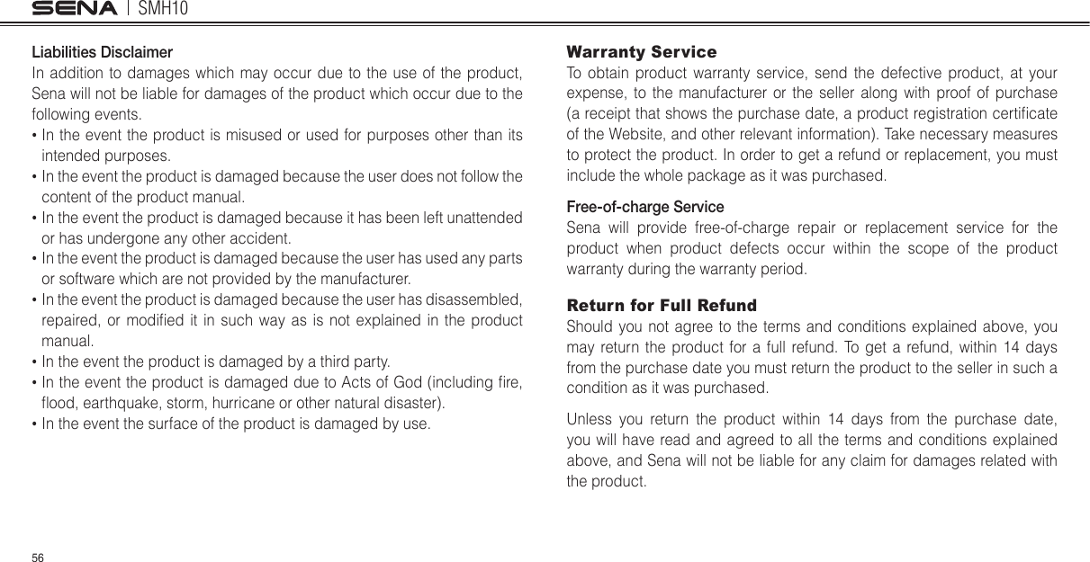 SMH1056Liabilities DisclaimerIn addition to damages which may occur due to the use of the product, Sena will not be liable for damages of the product which occur due to the following events.  In the event the product is misused or used for purposes other than its intended purposes.  In the event the product is damaged because the user does not follow the content of the product manual.  In the event the product is damaged because it has been left unattended or has undergone any other accident.  In the event the product is damaged because the user has used any parts or software which are not provided by the manufacturer.  In the event the product is damaged because the user has disassembled, repaired, or modiled it in such way as is not explained in the product manual.  In the event the product is damaged by a third party.  In the event the product is damaged due to Acts of God (including lre, mood, earthquake, storm, hurricane or other natural disaster).  In the event the surface of the product is damaged by use.Warranty ServiceTo obtain product warranty service, send the defective product, at your expense, to the manufacturer or the seller along with proof of purchase (a receipt that shows the purchase date, a product registration certilcate of the Website, and other relevant information). Take necessary measures to protect the product. In order to get a refund or replacement, you must include the whole package as it was purchased.Free-of-charge ServiceSena will provide free-of-charge repair or replacement service for the product when product defects occur within the scope of the product warranty during the warranty period.Return for Full RefundShould you not agree to the terms and conditions explained above, you may return the product for a full refund. To get a refund, within 14 days from the purchase date you must return the product to the seller in such a condition as it was purchased.Unless you return the product within 14 days from the purchase date, you will have read and agreed to all the terms and conditions explained above, and Sena will not be liable for any claim for damages related with the product.