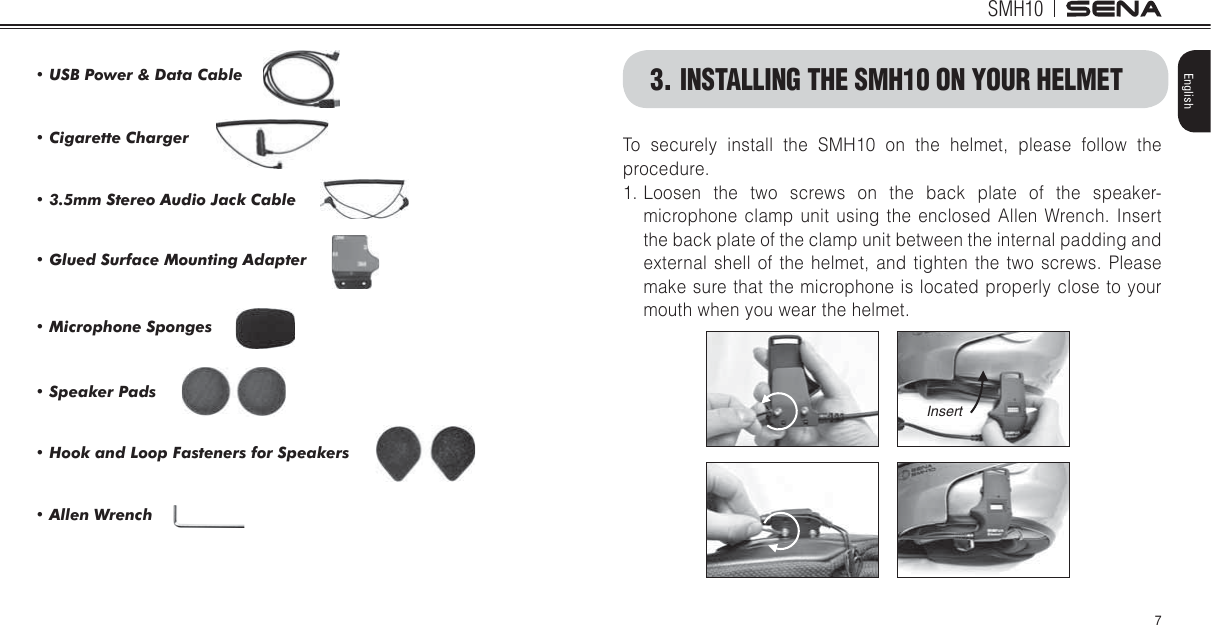 SMH107EnglishTo securely install the SMH10 on the helmet, please follow the procedure.1. Loosen the two screws on the back plate of the speaker-microphone clamp unit using the enclosed Allen Wrench. Insert the back plate of the clamp unit between the internal padding and external shell of the helmet, and tighten the two screws. Please make sure that the microphone is located properly close to your mouth when you wear the helmet.Insert3. INSTALLING THE SMH10 ON YOUR HELMET86%3RZHU&apos;DWD&amp;DEOH&amp;LJDUHWWH&amp;KDUJHUPP6WHUHR$XGLR-DFN&amp;DEOH*OXHG6XUIDFH0RXQWLQJ$GDSWHU0LFURSKRQH6SRQJHV6SHDNHU3DGV+RRNDQG/RRS)DVWHQHUVIRU6SHDNHUV$OOHQ:UHQFK