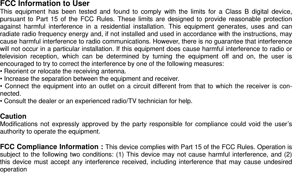  FCC Information to User This equipment has been tested and found to comply with the limits for a Class B digital device, pursuant to Part 15 of the FCC Rules. These limits are designed to provide reasonable protection against harmful interference in a residential installation. This equipment generates, uses and can radiate radio frequency energy and, if not installed and used in accordance with the instructions, may cause harmful interference to radio communications. However, there is no guarantee that interference will not occur in a particular installation. If this equipment does cause harmful interference to radio or television reception, which can be determined by turning the equipment off and on, the user is encouraged to try to correct the interference by one of the following measures: • Reorient or relocate the receiving antenna. • Increase the separation between the equipment and receiver. • Connect the equipment into an outlet on a circuit different from that to which the receiver is con-nected. • Consult the dealer or an experienced radio/TV technician for help.  Caution Modifications not expressly approved by the party responsible for compliance could void the user’s authority to operate the equipment.  FCC Compliance Information : This device complies with Part 15 of the FCC Rules. Operation is subject to the following two conditions: (1) This device may not cause harmful interference, and (2) this device must accept any interference received, including interference that may cause undesired operation  