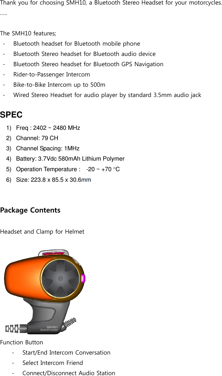  Thank you for choosing SMH10, a Bluetooth Stereo Headset for your motorcycles.   …..  The SMH10 features; - Bluetooth headset for Bluetooth mobile phone   - Bluetooth Stereo headset for Bluetooth audio device - Bluetooth Stereo headset for Bluetooth GPS Navigation - Rider-to-Passenger Intercom - Bike-to-Bike Intercom up to 500m - Wired Stereo Headset for audio player by standard 3.5mm audio jack  SPEC 1)   Freq : 2402 ~ 2480 MHz 2)   Channel: 79 CH 3)   Channel Spacing: 1MHz 4)   Battery: 3.7Vdc 580mAh Lithium Polymer 5)   Operation Temperature :    -20 ~ +70 C 6)   Size: 223.8 x 85.5 x 30.6mm   Package Contents  Headset and Clamp for Helmet   Function Button - Start/End Intercom Conversation - Select Intercom Friend - Connect/Disconnect Audio Station  