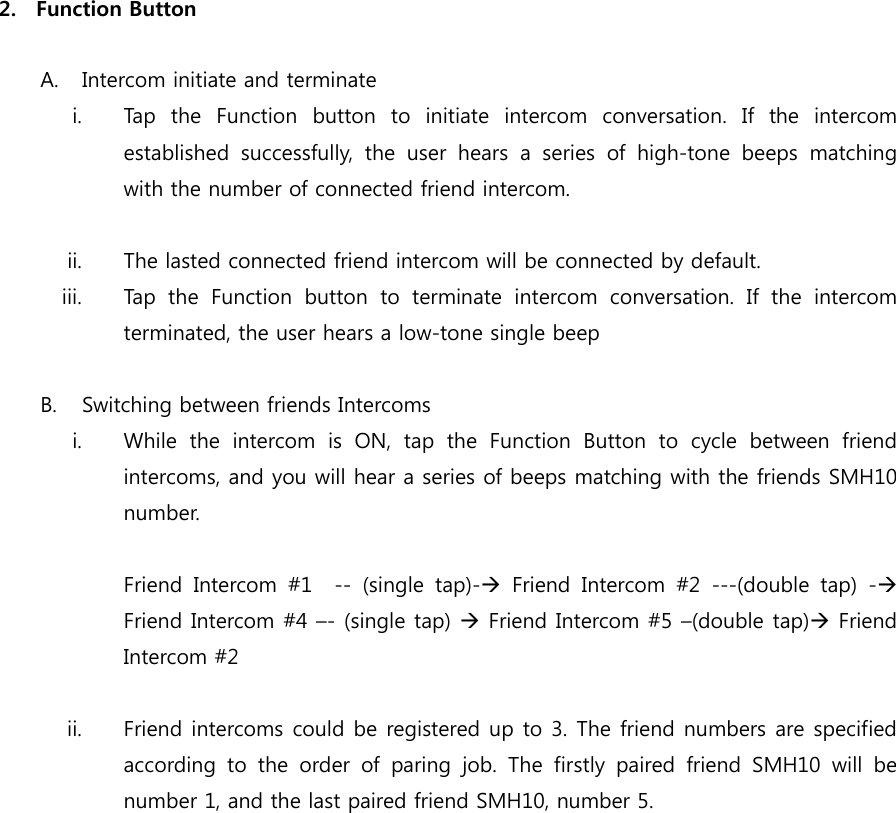  2. Function Button  A. Intercom initiate and terminate i. Tap  the  Function  button  to  initiate  intercom  conversation.  If  the  intercom established  successfully,  the  user  hears  a  series  of  high-tone  beeps  matching with the number of connected friend intercom.  ii. The lasted connected friend intercom will be connected by default. iii. Tap  the  Function  button  to  terminate  intercom  conversation.  If  the  intercom terminated, the user hears a low-tone single beep  B. Switching between friends Intercoms i. While the intercom is ON, tap the Function Button to cycle between  friend intercoms, and you will hear a series of beeps matching with the friends SMH10 number.  Friend  Intercom  #1    --  (single  tap)-  Friend  Intercom  #2  ---(double  tap)  - Friend Intercom #4 –- (single tap)  Friend Intercom #5 –(double tap) Friend Intercom #2         ii. Friend intercoms could be registered up to 3. The friend numbers are specified according to the order of paring job. The firstly paired friend SMH10 will be number 1, and the last paired friend SMH10, number 5.  