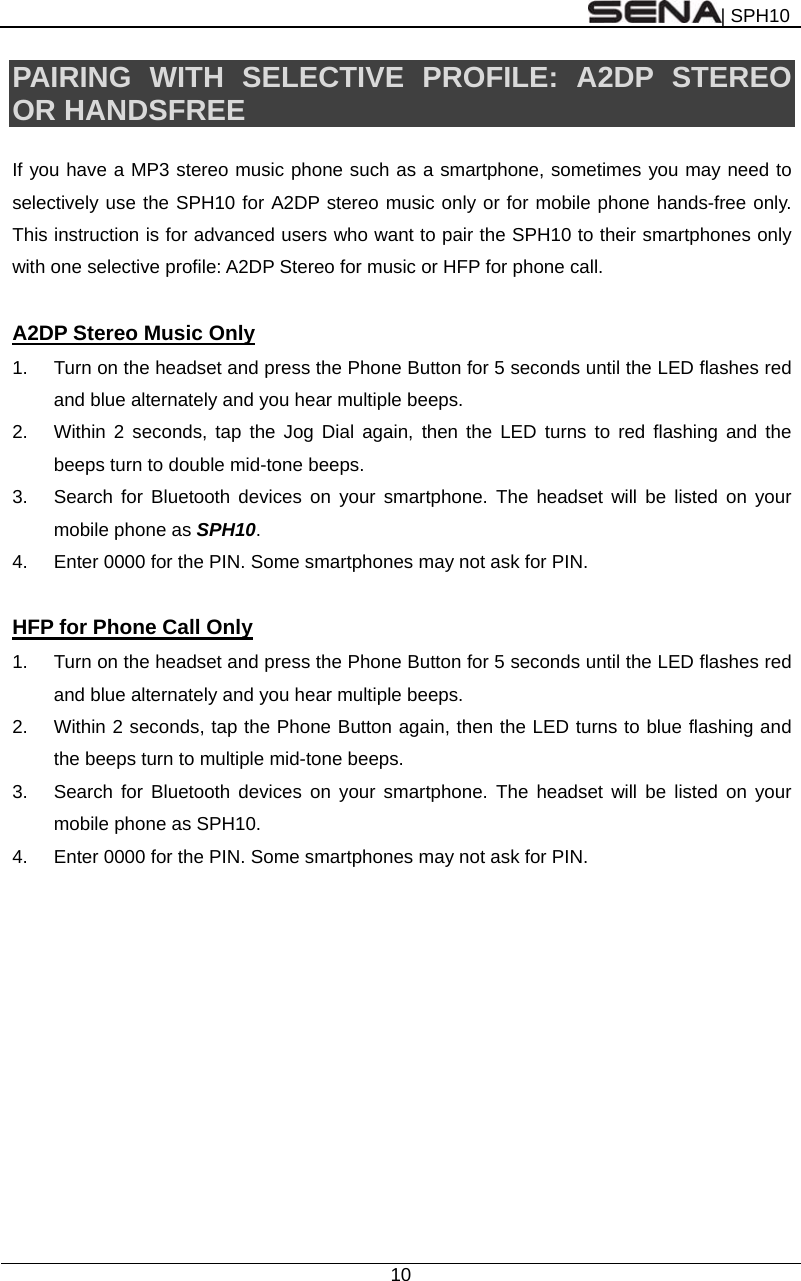 | SPH10  10  PAIRING WITH SELECTIVE PROFILE: A2DP STEREO OR HANDSFREE  If you have a MP3 stereo music phone such as a smartphone, sometimes you may need to selectively use the SPH10 for A2DP stereo music only or for mobile phone hands-free only. This instruction is for advanced users who want to pair the SPH10 to their smartphones only with one selective profile: A2DP Stereo for music or HFP for phone call.    A2DP Stereo Music Only 1.  Turn on the headset and press the Phone Button for 5 seconds until the LED flashes red and blue alternately and you hear multiple beeps. 2.  Within 2 seconds, tap the Jog Dial again, then the LED turns to red flashing and the beeps turn to double mid-tone beeps. 3.  Search for Bluetooth devices on your smartphone. The headset will be listed on your mobile phone as SPH10.  4.  Enter 0000 for the PIN. Some smartphones may not ask for PIN.  HFP for Phone Call Only 1.  Turn on the headset and press the Phone Button for 5 seconds until the LED flashes red and blue alternately and you hear multiple beeps. 2.  Within 2 seconds, tap the Phone Button again, then the LED turns to blue flashing and the beeps turn to multiple mid-tone beeps. 3.  Search for Bluetooth devices on your smartphone. The headset will be listed on your mobile phone as SPH10.   4.  Enter 0000 for the PIN. Some smartphones may not ask for PIN.  