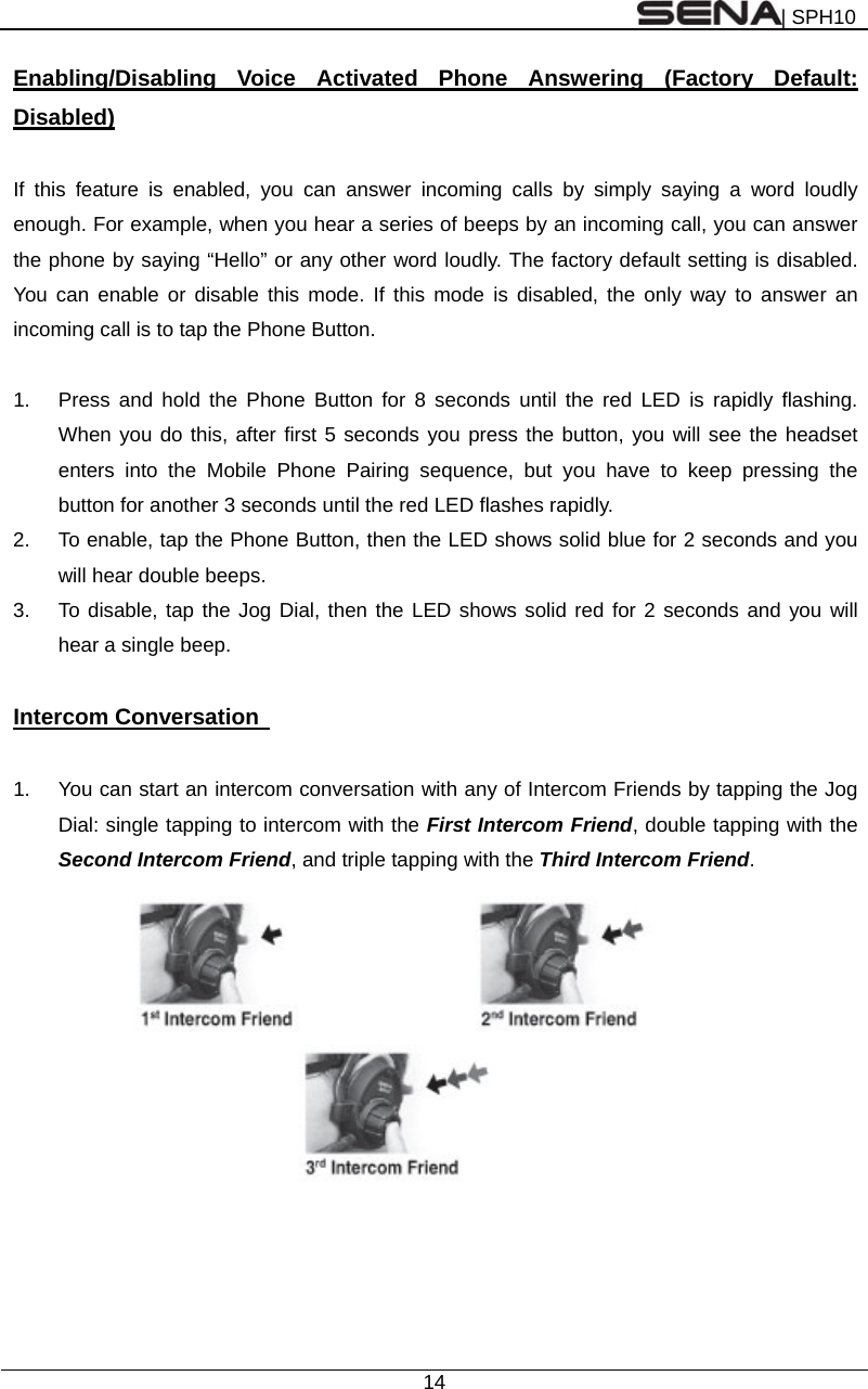 | SPH10  14  Enabling/Disabling Voice Activated Phone Answering (Factory Default: Disabled)  If this feature is enabled, you can answer incoming calls by simply saying a word loudly enough. For example, when you hear a series of beeps by an incoming call, you can answer the phone by saying “Hello” or any other word loudly. The factory default setting is disabled. You can enable or disable this mode. If this mode is disabled, the only way to answer an incoming call is to tap the Phone Button.  1.  Press and hold the Phone Button for 8 seconds until the red LED is rapidly flashing. When you do this, after first 5 seconds you press the button, you will see the headset enters into the Mobile Phone Pairing sequence, but you have to keep pressing the button for another 3 seconds until the red LED flashes rapidly. 2.  To enable, tap the Phone Button, then the LED shows solid blue for 2 seconds and you will hear double beeps. 3.  To disable, tap the Jog Dial, then the LED shows solid red for 2 seconds and you will hear a single beep.  Intercom Conversation    1.  You can start an intercom conversation with any of Intercom Friends by tapping the Jog Dial: single tapping to intercom with the First Intercom Friend, double tapping with the Second Intercom Friend, and triple tapping with the Third Intercom Friend.         