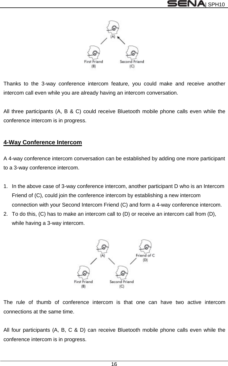 | SPH10  16    Thanks to the 3-way conference intercom feature, you could make and receive another intercom call even while you are already having an intercom conversation.    All three participants (A, B &amp; C) could receive Bluetooth mobile phone calls even while the conference intercom is in progress.   4-Way Conference Intercom  A 4-way conference intercom conversation can be established by adding one more participant to a 3-way conference intercom.    1.  In the above case of 3-way conference intercom, another participant D who is an Intercom Friend of (C), could join the conference intercom by establishing a new intercom connection with your Second Intercom Friend (C) and form a 4-way conference intercom. 2.  To do this, (C) has to make an intercom call to (D) or receive an intercom call from (D), while having a 3-way intercom.      The rule of thumb of conference intercom is that one can have two active intercom connections at the same time.  All four participants (A, B, C &amp; D) can receive Bluetooth mobile phone calls even while the conference intercom is in progress.  