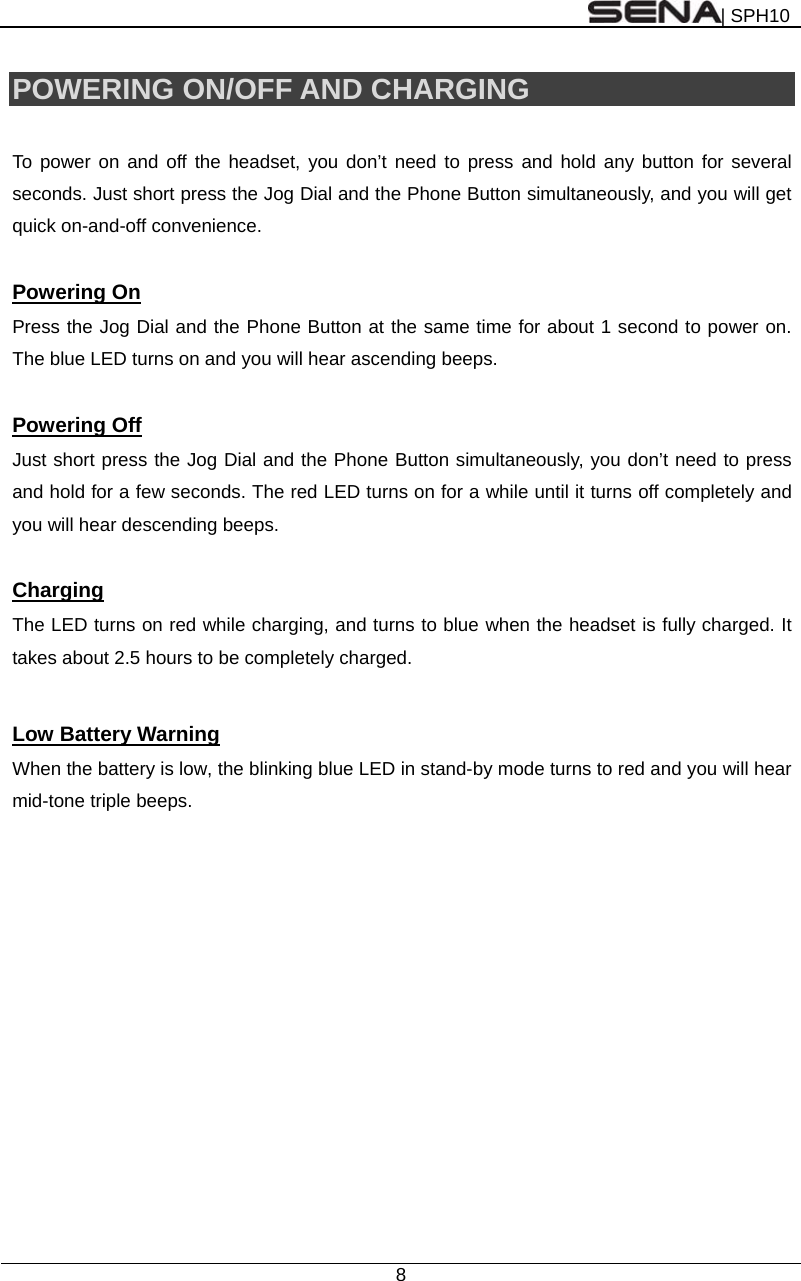 | SPH10  8  POWERING ON/OFF AND CHARGING  To power on and off the headset, you don’t need to press and hold any button for several seconds. Just short press the Jog Dial and the Phone Button simultaneously, and you will get quick on-and-off convenience.      Powering On Press the Jog Dial and the Phone Button at the same time for about 1 second to power on. The blue LED turns on and you will hear ascending beeps.    Powering Off Just short press the Jog Dial and the Phone Button simultaneously, you don’t need to press and hold for a few seconds. The red LED turns on for a while until it turns off completely and you will hear descending beeps.  Charging The LED turns on red while charging, and turns to blue when the headset is fully charged. It takes about 2.5 hours to be completely charged.  Low Battery Warning When the battery is low, the blinking blue LED in stand-by mode turns to red and you will hear mid-tone triple beeps.   