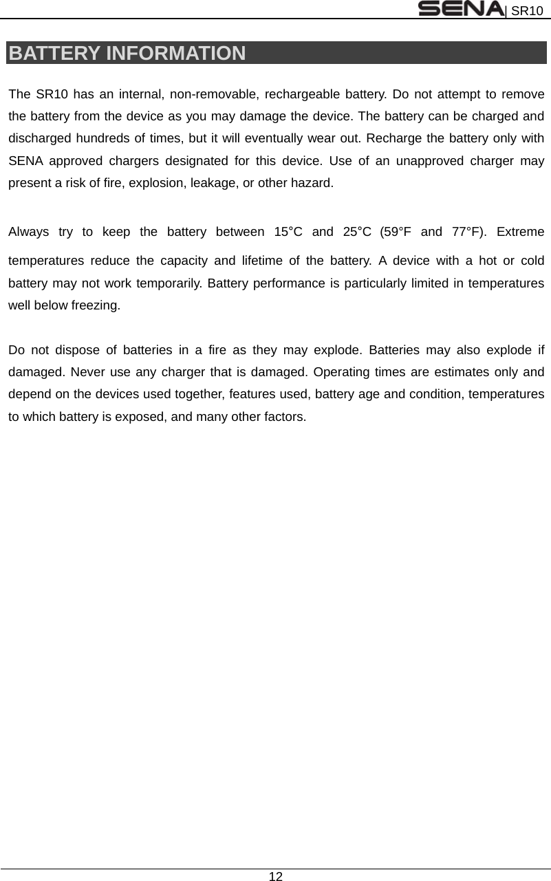 | SR10  12  BATTERY INFORMATION  The SR10 has an internal, non-removable, rechargeable battery. Do not attempt to remove the battery from the device as you may damage the device. The battery can be charged and discharged hundreds of times, but it will eventually wear out. Recharge the battery only with SENA approved chargers designated for this device. Use of an unapproved charger may present a risk of fire, explosion, leakage, or other hazard.  Always try to keep the battery between 15°C and 25°C (59°F and 77°F). Extreme temperatures reduce the capacity and lifetime of the battery. A device with a hot or cold battery may not work temporarily. Battery performance is particularly limited in temperatures well below freezing.  Do not dispose of batteries in a fire as they may explode. Batteries may also explode if damaged. Never use any charger that is damaged. Operating times are estimates only and depend on the devices used together, features used, battery age and condition, temperatures to which battery is exposed, and many other factors.   