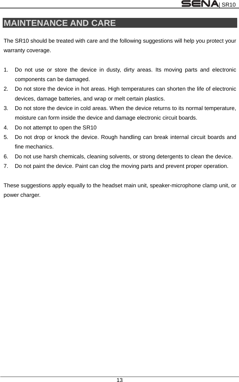 | SR10  13  MAINTENANCE AND CARE  The SR10 should be treated with care and the following suggestions will help you protect your warranty coverage.  1.  Do not use or store the device in dusty, dirty areas. Its moving parts and electronic components can be damaged. 2.  Do not store the device in hot areas. High temperatures can shorten the life of electronic devices, damage batteries, and wrap or melt certain plastics. 3.  Do not store the device in cold areas. When the device returns to its normal temperature, moisture can form inside the device and damage electronic circuit boards. 4.  Do not attempt to open the SR10 5.  Do not drop or knock the device. Rough handling can break internal circuit boards and fine mechanics. 6.  Do not use harsh chemicals, cleaning solvents, or strong detergents to clean the device. 7.  Do not paint the device. Paint can clog the moving parts and prevent proper operation.  These suggestions apply equally to the headset main unit, speaker-microphone clamp unit, or power charger.   