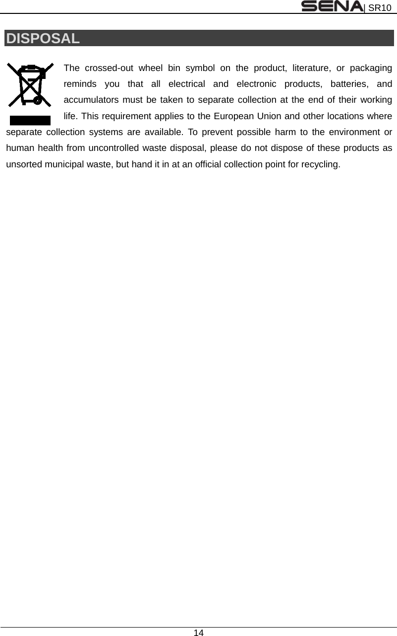| SR10  14  DISPOSAL  The crossed-out wheel bin symbol on the product, literature, or packaging reminds you that all electrical and electronic products, batteries, and accumulators must be taken to separate collection at the end of their working life. This requirement applies to the European Union and other locations where separate collection systems are available. To prevent possible harm to the environment or human health from uncontrolled waste disposal, please do not dispose of these products as unsorted municipal waste, but hand it in at an official collection point for recycling.    