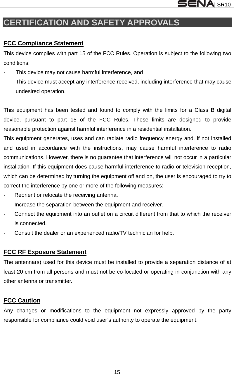 | SR10  15  CERTIFICATION AND SAFETY APPROVALS  FCC Compliance Statement This device complies with part 15 of the FCC Rules. Operation is subject to the following two conditions: -  This device may not cause harmful interference, and -  This device must accept any interference received, including interference that may cause undesired operation.  This equipment has been tested and found to comply with the limits for a Class B digital device, pursuant to part 15 of the FCC Rules. These limits are designed to provide reasonable protection against harmful interference in a residential installation. This equipment generates, uses and can radiate radio frequency energy and, if not installed and used in accordance with the instructions, may cause harmful interference to radio communications. However, there is no guarantee that interference will not occur in a particular installation. If this equipment does cause harmful interference to radio or television reception, which can be determined by turning the equipment off and on, the user is encouraged to try to correct the interference by one or more of the following measures: -  Reorient or relocate the receiving antenna. -  Increase the separation between the equipment and receiver. -  Connect the equipment into an outlet on a circuit different from that to which the receiver is connected. -  Consult the dealer or an experienced radio/TV technician for help.  FCC RF Exposure Statement The antenna(s) used for this device must be installed to provide a separation distance of at least 20 cm from all persons and must not be co-located or operating in conjunction with any other antenna or transmitter.  FCC Caution Any changes or modifications to the equipment not expressly approved by the party responsible for compliance could void user’s authority to operate the equipment.   