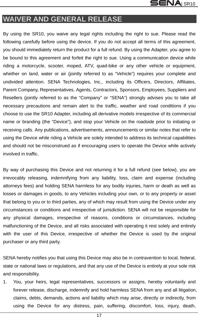 | SR10  17  WAIVER AND GENERAL RELEASE  By using the SR10, you waive any legal rights including the right to sue. Please read the following carefully before using the device. If you do not accept all terms of this agreement, you should immediately return the product for a full refund. By using the Adapter, you agree to be bound to this agreement and forfeit the right to sue. Using a communication device while riding a motorcycle, scooter, moped, ATV, quad-bike or any other vehicle or equipment, whether on land, water or air (jointly referred to as “Vehicle”) requires your complete and undivided attention. SENA Technologies, Inc., including its Officers, Directors, Affiliates, Parent Company, Representatives, Agents, Contractors, Sponsors, Employees, Suppliers and Resellers (jointly referred to as the “Company” or “SENA”) strongly advises you to take all necessary precautions and remain alert to the traffic, weather and road conditions if you choose to use the SR10 Adapter, including all derivative models irrespective of its commercial name or branding (the “Device”), and stop your Vehicle on the roadside prior to initiating or receiving calls. Any publications, advertisements, announcements or similar notes that refer to using the Device while riding a Vehicle are solely intended to address its technical capabilities and should not be misconstrued as if encouraging users to operate the Device while actively involved in traffic.  By way of purchasing this Device and not returning it for a full refund (see below), you are irrevocably releasing, indemnifying from any liability, loss, claim and expense (including attorneys fees) and holding SENA harmless for any bodily injuries, harm or death as well as losses or damages in goods, to any Vehicles including your own, or to any property or asset that belong to you or to third parties, any of which may result from using the Device under any circumstances or conditions and irrespective of jurisdiction. SENA will not be responsible for any physical damages, irrespective of reasons, conditions or circumstances, including malfunctioning of the Device, and all risks associated with operating it rest solely and entirely with the user of this Device, irrespective of whether the Device is used by the original purchaser or any third party.    SENA hereby notifies you that using this Device may also be in contravention to local, federal, state or national laws or regulations, and that any use of the Device is entirely at your sole risk and responsibility. 1.  You, your heirs, legal representatives, successors or assigns, hereby voluntarily and forever release, discharge, indemnify and hold harmless SENA from any and all litigation, claims, debts, demands, actions and liability which may arise, directly or indirectly, from using the Device for any distress, pain, suffering, discomfort, loss, injury, death, 