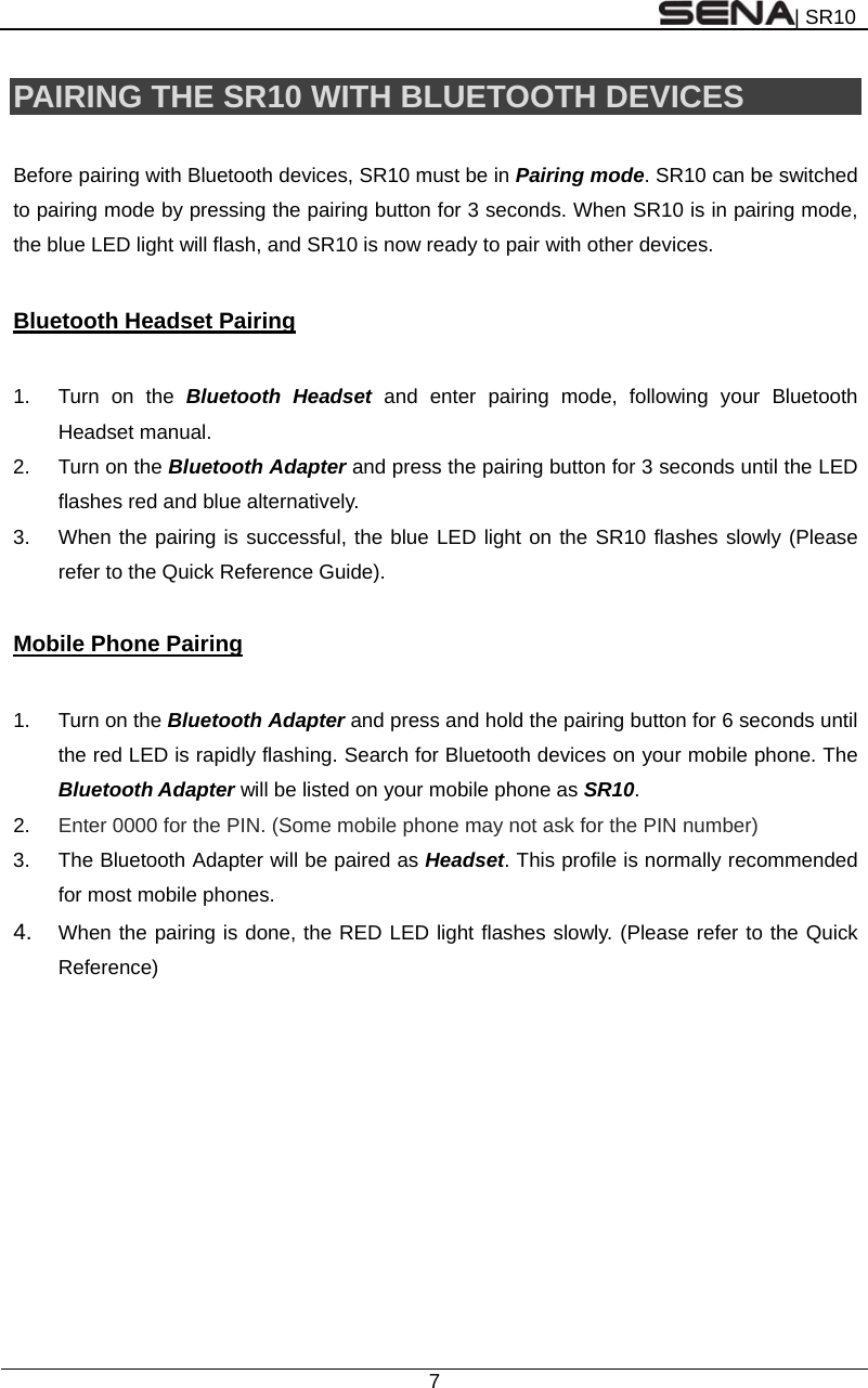 | SR10  7  PAIRING THE SR10 WITH BLUETOOTH DEVICES  Before pairing with Bluetooth devices, SR10 must be in Pairing mode. SR10 can be switched to pairing mode by pressing the pairing button for 3 seconds. When SR10 is in pairing mode, the blue LED light will flash, and SR10 is now ready to pair with other devices.  Bluetooth Headset Pairing  1.  Turn on the Bluetooth Headset and enter pairing mode, following your Bluetooth Headset manual. 2.  Turn on the Bluetooth Adapter and press the pairing button for 3 seconds until the LED flashes red and blue alternatively. 3.  When the pairing is successful, the blue LED light on the SR10 flashes slowly (Please refer to the Quick Reference Guide).  Mobile Phone Pairing  1.  Turn on the Bluetooth Adapter and press and hold the pairing button for 6 seconds until the red LED is rapidly flashing. Search for Bluetooth devices on your mobile phone. The Bluetooth Adapter will be listed on your mobile phone as SR10. 2.  Enter 0000 for the PIN. (Some mobile phone may not ask for the PIN number) 3.  The Bluetooth Adapter will be paired as Headset. This profile is normally recommended for most mobile phones. 4.  When the pairing is done, the RED LED light flashes slowly. (Please refer to the Quick Reference)   