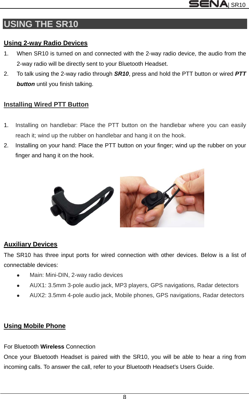 | SR10  8  USING THE SR10    Using 2-way Radio Devices 1.  When SR10 is turned on and connected with the 2-way radio device, the audio from the 2-way radio will be directly sent to your Bluetooth Headset. 2.  To talk using the 2-way radio through SR10, press and hold the PTT button or wired PTT button until you finish talking.  Installing Wired PTT Button  1.  Installing on handlebar: Place the PTT button on the handlebar where you can easily reach it; wind up the rubber on handlebar and hang it on the hook.  2.  Installing on your hand: Place the PTT button on your finger; wind up the rubber on your finger and hang it on the hook.    Auxiliary Devices The SR10 has three input ports for wired connection with other devices. Below is a list of connectable devices:  Main: Mini-DIN, 2-way radio devices  AUX1: 3.5mm 3-pole audio jack, MP3 players, GPS navigations, Radar detectors  AUX2: 3.5mm 4-pole audio jack, Mobile phones, GPS navigations, Radar detectors   Using Mobile Phone  For Bluetooth Wireless Connection Once your Bluetooth Headset is paired with the SR10, you will be able to hear a ring from incoming calls. To answer the call, refer to your Bluetooth Headset’s Users Guide.   