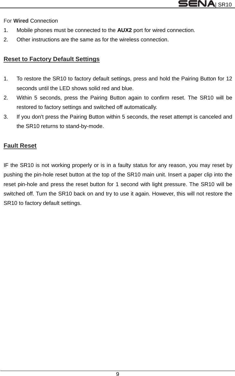 | SR10  9  For Wired Connection 1.  Mobile phones must be connected to the AUX2 port for wired connection. 2.  Other instructions are the same as for the wireless connection.  Reset to Factory Default Settings  1.  To restore the SR10 to factory default settings, press and hold the Pairing Button for 12 seconds until the LED shows solid red and blue. 2.  Within 5 seconds, press the Pairing Button again to confirm reset. The SR10 will be restored to factory settings and switched off automatically. 3.  If you don&apos;t press the Pairing Button within 5 seconds, the reset attempt is canceled and the SR10 returns to stand-by-mode.  Fault Reset  IF the SR10 is not working properly or is in a faulty status for any reason, you may reset by pushing the pin-hole reset button at the top of the SR10 main unit. Insert a paper clip into the reset pin-hole and press the reset button for 1 second with light pressure. The SR10 will be switched off. Turn the SR10 back on and try to use it again. However, this will not restore the SR10 to factory default settings.    