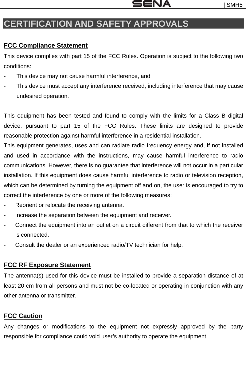 | SMH5    CERTIFICATION AND SAFETY APPROVALS  FCC Compliance Statement This device complies with part 15 of the FCC Rules. Operation is subject to the following two conditions: -  This device may not cause harmful interference, and -  This device must accept any interference received, including interference that may cause undesired operation.  This equipment has been tested and found to comply with the limits for a Class B digital device, pursuant to part 15 of the FCC Rules. These limits are designed to provide reasonable protection against harmful interference in a residential installation. This equipment generates, uses and can radiate radio frequency energy and, if not installed and used in accordance with the instructions, may cause harmful interference to radio communications. However, there is no guarantee that interference will not occur in a particular installation. If this equipment does cause harmful interference to radio or television reception, which can be determined by turning the equipment off and on, the user is encouraged to try to correct the interference by one or more of the following measures: -  Reorient or relocate the receiving antenna. -  Increase the separation between the equipment and receiver. -  Connect the equipment into an outlet on a circuit different from that to which the receiver is connected. -  Consult the dealer or an experienced radio/TV technician for help.  FCC RF Exposure Statement The antenna(s) used for this device must be installed to provide a separation distance of at least 20 cm from all persons and must not be co-located or operating in conjunction with any other antenna or transmitter.  FCC Caution Any changes or modifications to the equipment not expressly approved by the party responsible for compliance could void user’s authority to operate the equipment.   