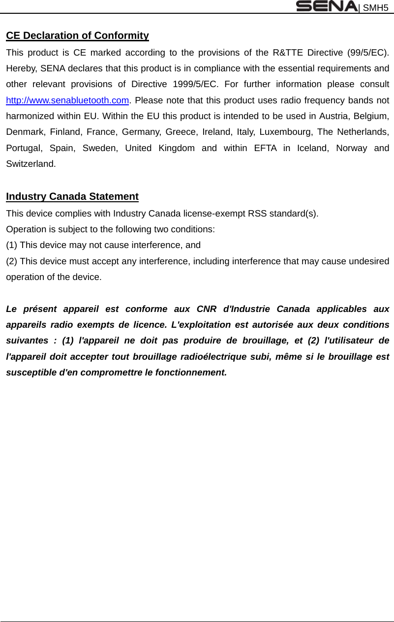 | SMH5    CE Declaration of Conformity This product is CE marked according to the provisions of the R&amp;TTE Directive (99/5/EC). Hereby, SENA declares that this product is in compliance with the essential requirements and other relevant provisions of Directive 1999/5/EC. For further information please consult http://www.senabluetooth.com. Please note that this product uses radio frequency bands not harmonized within EU. Within the EU this product is intended to be used in Austria, Belgium, Denmark, Finland, France, Germany, Greece, Ireland, Italy, Luxembourg, The Netherlands, Portugal, Spain, Sweden, United Kingdom and within EFTA in Iceland, Norway and Switzerland.  Industry Canada Statement This device complies with Industry Canada license-exempt RSS standard(s). Operation is subject to the following two conditions: (1) This device may not cause interference, and (2) This device must accept any interference, including interference that may cause undesired operation of the device.  Le présent appareil est conforme aux CNR d&apos;Industrie Canada applicables aux appareils radio exempts de licence. L&apos;exploitation est autorisée aux deux conditions suivantes : (1) l&apos;appareil ne doit pas produire de brouillage, et (2) l&apos;utilisateur de l&apos;appareil doit accepter tout brouillage radioélectrique subi, même si le brouillage est susceptible d&apos;en compromettre le fonctionnement.   
