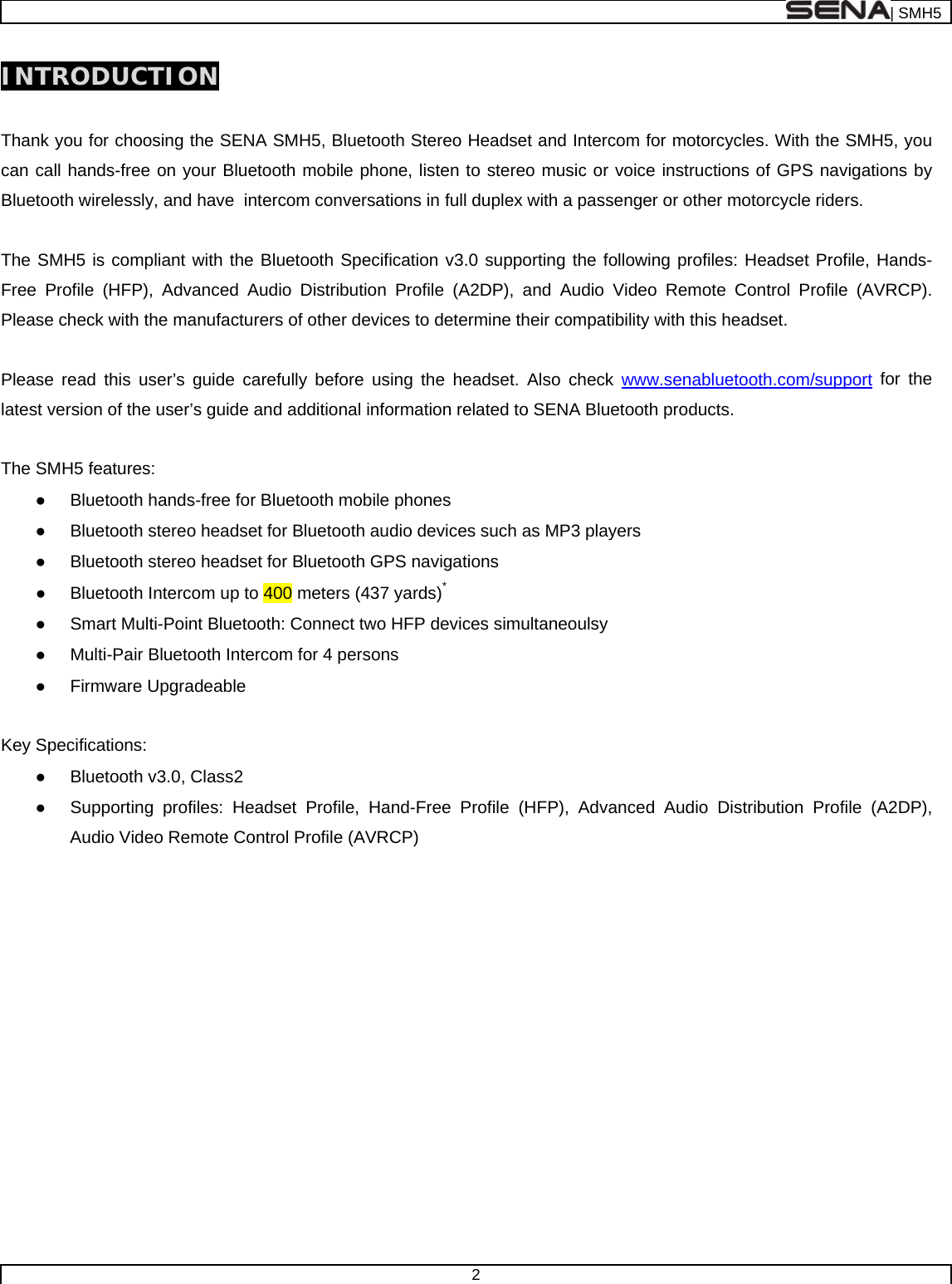  | SMH5  2  INTRODUCTION  Thank you for choosing the SENA SMH5, Bluetooth Stereo Headset and Intercom for motorcycles. With the SMH5, you can call hands-free on your Bluetooth mobile phone, listen to stereo music or voice instructions of GPS navigations by Bluetooth wirelessly, and have  intercom conversations in full duplex with a passenger or other motorcycle riders.   The SMH5 is compliant with the Bluetooth Specification v3.0 supporting the following profiles: Headset Profile, Hands-Free Profile (HFP), Advanced Audio Distribution Profile (A2DP), and Audio Video Remote Control Profile (AVRCP). Please check with the manufacturers of other devices to determine their compatibility with this headset.  Please read this user’s guide carefully before using the headset. Also check www.senabluetooth.com/support for the latest version of the user’s guide and additional information related to SENA Bluetooth products.  The SMH5 features: ●  Bluetooth hands-free for Bluetooth mobile phones  ●  Bluetooth stereo headset for Bluetooth audio devices such as MP3 players ●  Bluetooth stereo headset for Bluetooth GPS navigations ●  Bluetooth Intercom up to 400 meters (437 yards)* ●  Smart Multi-Point Bluetooth: Connect two HFP devices simultaneoulsy ●  Multi-Pair Bluetooth Intercom for 4 persons ● Firmware Upgradeable  Key Specifications: ●  Bluetooth v3.0, Class2 ●  Supporting profiles: Headset Profile, Hand-Free Profile (HFP), Advanced Audio Distribution Profile (A2DP), Audio Video Remote Control Profile (AVRCP)    