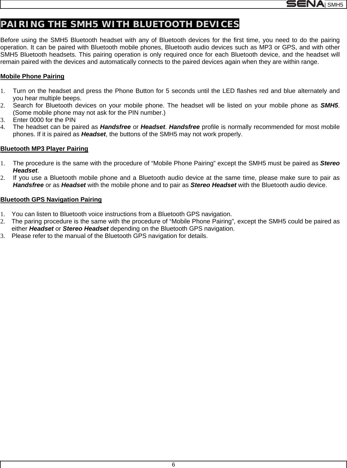  | SMH5  6  PAIRING THE SMH5 WITH BLUETOOTH DEVICES  Before using the SMH5 Bluetooth headset with any of Bluetooth devices for the first time, you need to do the pairing operation. It can be paired with Bluetooth mobile phones, Bluetooth audio devices such as MP3 or GPS, and with other SMH5 Bluetooth headsets. This pairing operation is only required once for each Bluetooth device, and the headset will remain paired with the devices and automatically connects to the paired devices again when they are within range.  Mobile Phone Pairing  1.  Turn on the headset and press the Phone Button for 5 seconds until the LED flashes red and blue alternately and you hear multiple beeps. 2.  Search for Bluetooth devices on your mobile phone. The headset will be listed on your mobile phone as SMH5. (Some mobile phone may not ask for the PIN number.) 3.  Enter 0000 for the PIN 4.  The headset can be paired as Handsfree or Headset. Handsfree profile is normally recommended for most mobile phones. If it is paired as Headset, the buttons of the SMH5 may not work properly.   Bluetooth MP3 Player Pairing  1.  The procedure is the same with the procedure of “Mobile Phone Pairing” except the SMH5 must be paired as Stereo Headset. 2.  If you use a Bluetooth mobile phone and a Bluetooth audio device at the same time, please make sure to pair as Handsfree or as Headset with the mobile phone and to pair as Stereo Headset with the Bluetooth audio device.  Bluetooth GPS Navigation Pairing  1.  You can listen to Bluetooth voice instructions from a Bluetooth GPS navigation. 2.  The paring procedure is the same with the procedure of “Mobile Phone Pairing”, except the SMH5 could be paired as either Headset or Stereo Headset depending on the Bluetooth GPS navigation. 3.  Please refer to the manual of the Bluetooth GPS navigation for details.   