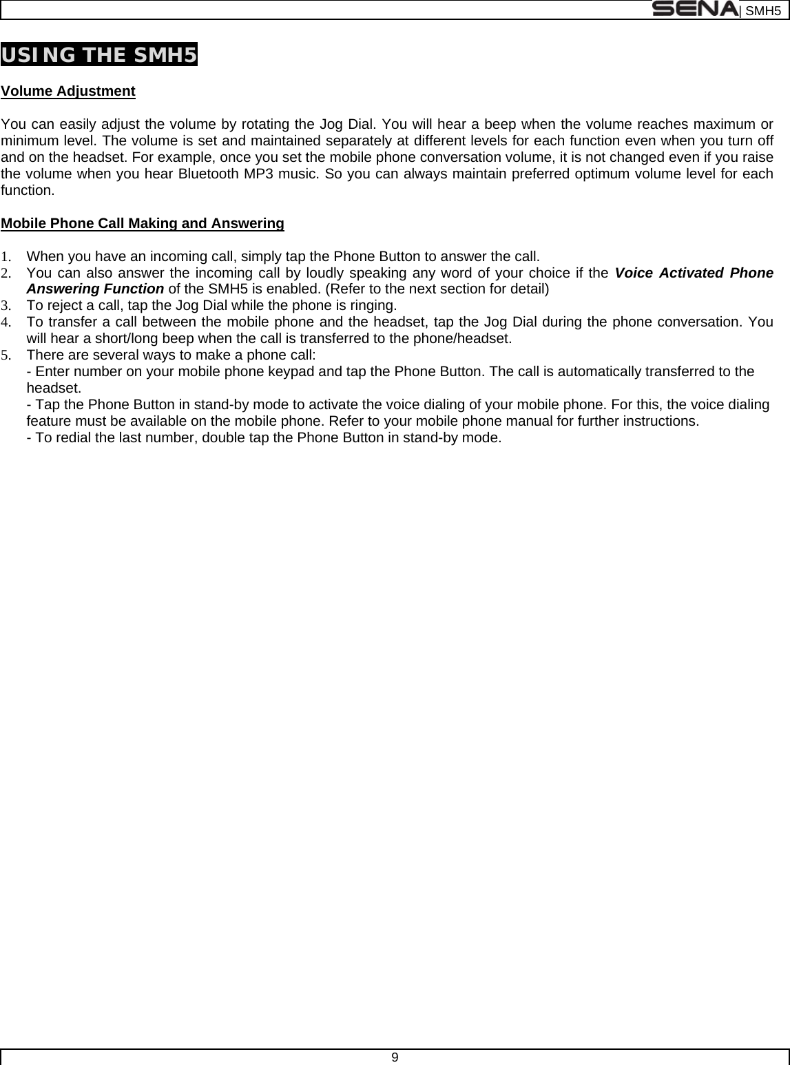  | SMH5  9  USING THE SMH5  Volume Adjustment  You can easily adjust the volume by rotating the Jog Dial. You will hear a beep when the volume reaches maximum or minimum level. The volume is set and maintained separately at different levels for each function even when you turn off and on the headset. For example, once you set the mobile phone conversation volume, it is not changed even if you raise the volume when you hear Bluetooth MP3 music. So you can always maintain preferred optimum volume level for each function.  Mobile Phone Call Making and Answering  1.  When you have an incoming call, simply tap the Phone Button to answer the call.  2.  You can also answer the incoming call by loudly speaking any word of your choice if the Voice Activated Phone Answering Function of the SMH5 is enabled. (Refer to the next section for detail) 3.  To reject a call, tap the Jog Dial while the phone is ringing. 4.  To transfer a call between the mobile phone and the headset, tap the Jog Dial during the phone conversation. You will hear a short/long beep when the call is transferred to the phone/headset. 5.  There are several ways to make a phone call: - Enter number on your mobile phone keypad and tap the Phone Button. The call is automatically transferred to the headset. - Tap the Phone Button in stand-by mode to activate the voice dialing of your mobile phone. For this, the voice dialing feature must be available on the mobile phone. Refer to your mobile phone manual for further instructions. - To redial the last number, double tap the Phone Button in stand-by mode.  