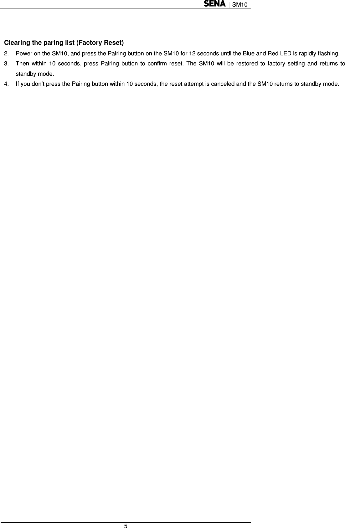  | SM10  5    Clearing the paring list (Factory Reset) 2.  Power on the SM10, and press the Pairing button on the SM10 for 12 seconds until the Blue and Red LED is rapidly flashing. 3.  Then within 10 seconds, press Pairing button to confirm reset. The SM10 will be restored to factory setting and returns to standby mode. 4.  If you don’t press the Pairing button within 10 seconds, the reset attempt is canceled and the SM10 returns to standby mode.  