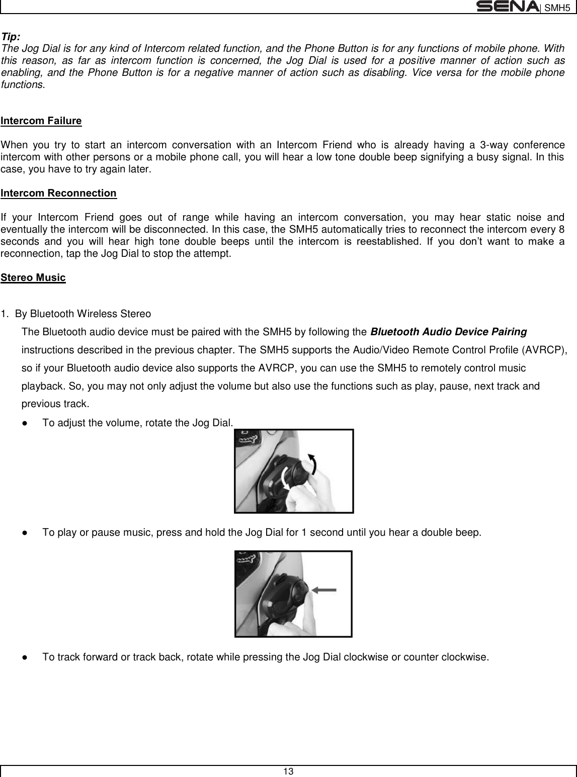  | SMH5   13  Tip: The Jog Dial is for any kind of Intercom related function, and the Phone Button is for any functions of mobile phone. With this  reason,  as  far  as  intercom  function  is  concerned,  the  Jog  Dial  is  used  for  a  positive  manner  of  action  such  as enabling, and the Phone Button is for a negative manner of action such as disabling. Vice versa for the mobile phone functions.   Intercom Failure  When  you  try  to  start  an  intercom  conversation  with  an  Intercom  Friend  who  is  already  having  a  3-way  conference intercom with other persons or a mobile phone call, you will hear a low tone double beep signifying a busy signal. In this case, you have to try again later.   Intercom Reconnection  If  your  Intercom  Friend  goes  out  of  range  while  having  an  intercom  conversation,  you  may  hear  static  noise  and eventually the intercom will be disconnected. In this case, the SMH5 automatically tries to reconnect the intercom every 8 seconds  and  you  will  hear  high  tone  double  beeps  until  the  intercom  is  reestablished.  If  you  don’t  want  to  make  a reconnection, tap the Jog Dial to stop the attempt.   Stereo Music   1.  By Bluetooth Wireless Stereo  The Bluetooth audio device must be paired with the SMH5 by following the Bluetooth Audio Device Pairing instructions described in the previous chapter. The SMH5 supports the Audio/Video Remote Control Profile (AVRCP), so if your Bluetooth audio device also supports the AVRCP, you can use the SMH5 to remotely control music playback. So, you may not only adjust the volume but also use the functions such as play, pause, next track and previous track. ●  To adjust the volume, rotate the Jog Dial.   ●  To play or pause music, press and hold the Jog Dial for 1 second until you hear a double beep.    ●  To track forward or track back, rotate while pressing the Jog Dial clockwise or counter clockwise.   