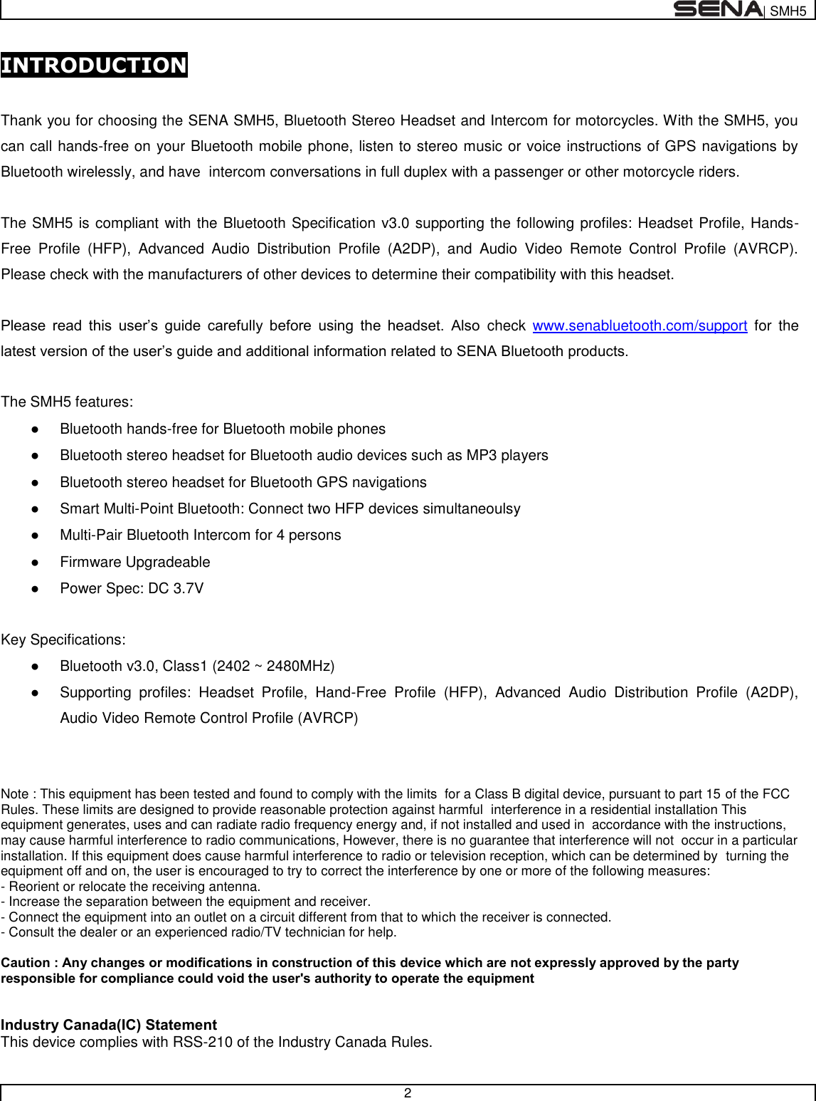  | SMH5   2  INTRODUCTION  Thank you for choosing the SENA SMH5, Bluetooth Stereo Headset and Intercom for motorcycles. With the SMH5, you can call hands-free on your Bluetooth mobile phone, listen to stereo music or voice instructions of GPS navigations by Bluetooth wirelessly, and have  intercom conversations in full duplex with a passenger or other motorcycle riders.   The SMH5 is compliant with the Bluetooth Specification v3.0 supporting the following profiles: Headset Profile, Hands-Free  Profile  (HFP),  Advanced  Audio  Distribution  Profile  (A2DP),  and  Audio  Video  Remote  Control  Profile  (AVRCP). Please check with the manufacturers of other devices to determine their compatibility with this headset.  Please  read  this  user’s  guide  carefully  before  using  the  headset.  Also  check  www.senabluetooth.com/support  for  the latest version of the user’s guide and additional information related to SENA Bluetooth products.  The SMH5 features: ●  Bluetooth hands-free for Bluetooth mobile phones  ●  Bluetooth stereo headset for Bluetooth audio devices such as MP3 players ●  Bluetooth stereo headset for Bluetooth GPS navigations ●  Smart Multi-Point Bluetooth: Connect two HFP devices simultaneoulsy ●  Multi-Pair Bluetooth Intercom for 4 persons ●  Firmware Upgradeable ●  Power Spec: DC 3.7V  Key Specifications: ●  Bluetooth v3.0, Class1 (2402 ~ 2480MHz) ●  Supporting  profiles:  Headset  Profile,  Hand-Free  Profile  (HFP),  Advanced  Audio  Distribution  Profile  (A2DP), Audio Video Remote Control Profile (AVRCP)   Note : This equipment has been tested and found to comply with the limits  for a Class B digital device, pursuant to part 15 of the FCC Rules. These limits are designed to provide reasonable protection against harmful  interference in a residential installation This equipment generates, uses and can radiate radio frequency energy and, if not installed and used in  accordance with the instructions, may cause harmful interference to radio communications, However, there is no guarantee that interference will not  occur in a particular installation. If this equipment does cause harmful interference to radio or television reception, which can be determined by  turning the equipment off and on, the user is encouraged to try to correct the interference by one or more of the following measures:  - Reorient or relocate the receiving antenna.  - Increase the separation between the equipment and receiver.  - Connect the equipment into an outlet on a circuit different from that to which the receiver is connected.  - Consult the dealer or an experienced radio/TV technician for help.  Caution : Any changes or modifications in construction of this device which are not expressly approved by the party responsible for compliance could void the user&apos;s authority to operate the equipment   Industry Canada(IC) Statement This device complies with RSS-210 of the Industry Canada Rules. 