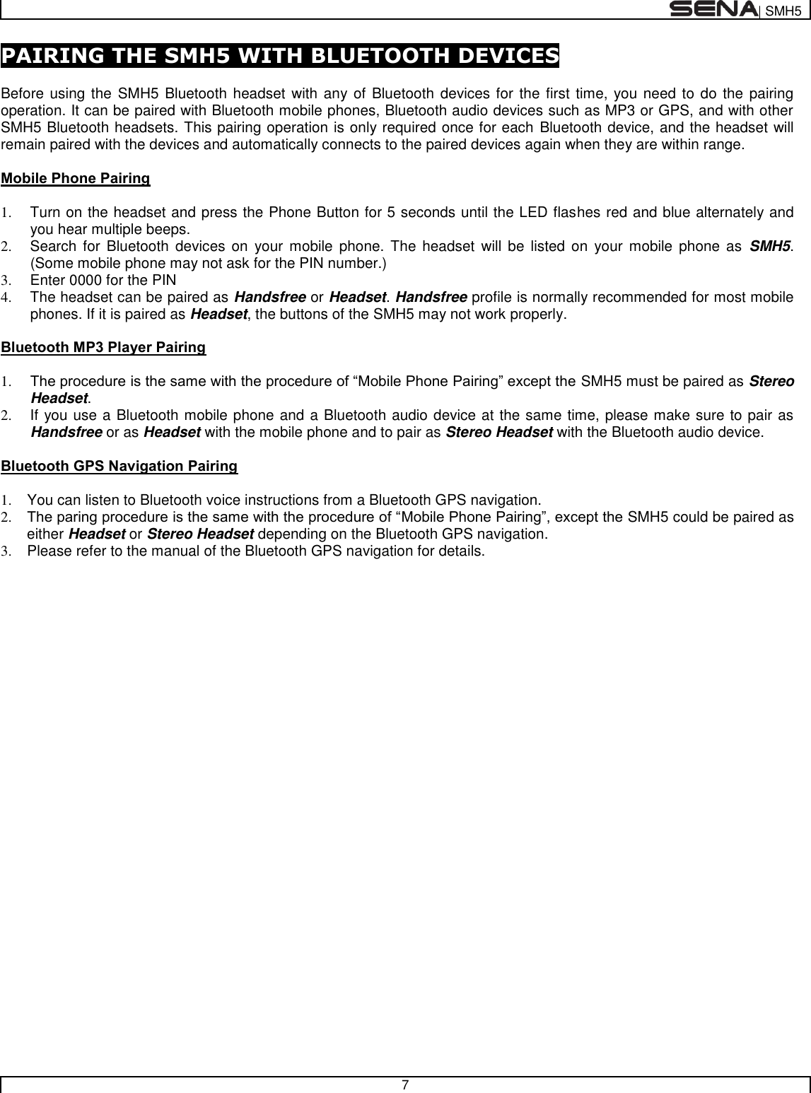  | SMH5   7  PAIRING THE SMH5 WITH BLUETOOTH DEVICES  Before using the  SMH5  Bluetooth headset with any of Bluetooth devices for the first time, you need to do the pairing operation. It can be paired with Bluetooth mobile phones, Bluetooth audio devices such as MP3 or GPS, and with other SMH5 Bluetooth headsets. This pairing operation is only required once for each Bluetooth device, and the headset will remain paired with the devices and automatically connects to the paired devices again when they are within range.  Mobile Phone Pairing  1.  Turn on the headset and press the Phone Button for 5 seconds until the LED flashes red and blue alternately and you hear multiple beeps. 2.  Search for  Bluetooth  devices  on  your  mobile  phone.  The  headset  will be  listed  on  your  mobile  phone as  SMH5. (Some mobile phone may not ask for the PIN number.) 3.  Enter 0000 for the PIN 4.  The headset can be paired as Handsfree or Headset. Handsfree profile is normally recommended for most mobile phones. If it is paired as Headset, the buttons of the SMH5 may not work properly.   Bluetooth MP3 Player Pairing  1. The procedure is the same with the procedure of “Mobile Phone Pairing” except the SMH5 must be paired as Stereo Headset. 2.  If you use a Bluetooth mobile phone and a Bluetooth audio device at the same time, please make sure to pair as Handsfree or as Headset with the mobile phone and to pair as Stereo Headset with the Bluetooth audio device.  Bluetooth GPS Navigation Pairing  1.  You can listen to Bluetooth voice instructions from a Bluetooth GPS navigation. 2. The paring procedure is the same with the procedure of “Mobile Phone Pairing”, except the SMH5 could be paired as either Headset or Stereo Headset depending on the Bluetooth GPS navigation. 3.  Please refer to the manual of the Bluetooth GPS navigation for details.   
