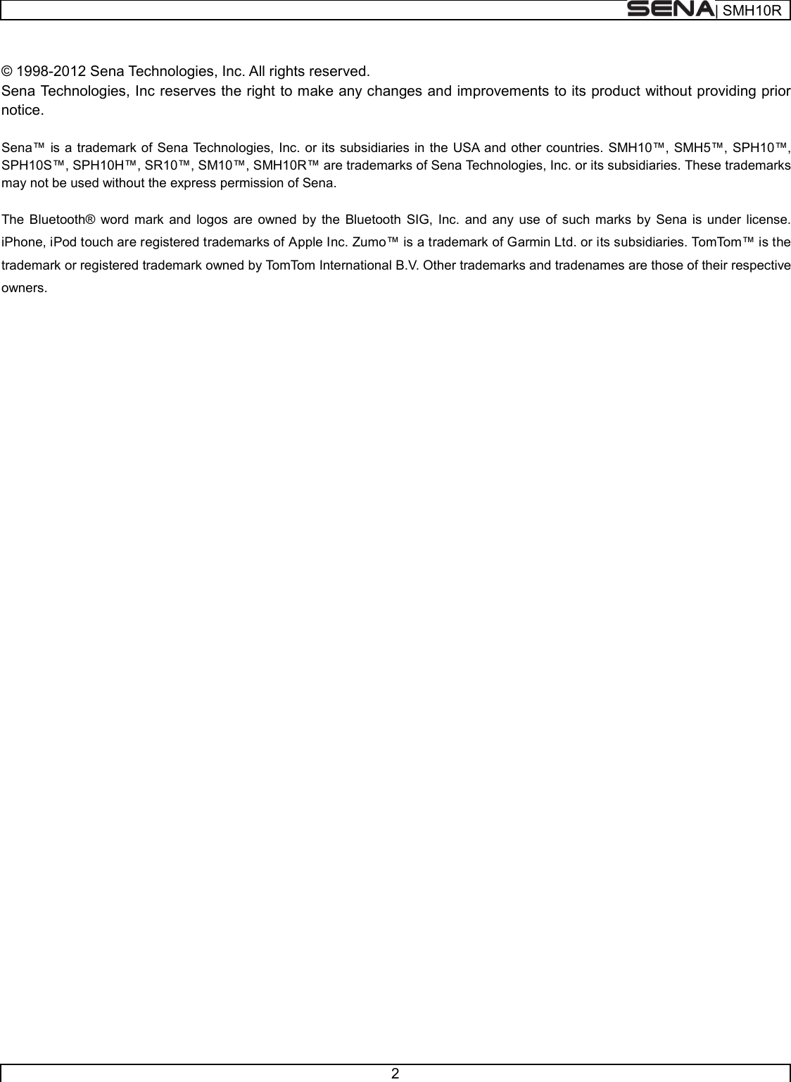  | SMH10R   2   © 1998-2012 Sena Technologies, Inc. All rights reserved. Sena Technologies, Inc reserves the right to make any changes and improvements to its product without providing prior notice.  Sena™ is a trademark of Sena Technologies, Inc. or its subsidiaries in the USA and other countries. SMH10™, SMH5™, SPH10™, SPH10S™, SPH10H™, SR10™, SM10™, SMH10R™ are trademarks of Sena Technologies, Inc. or its subsidiaries. These trademarks may not be used without the express permission of Sena.  The Bluetooth® word mark and logos are owned by the Bluetooth SIG, Inc. and any use of such marks by Sena is under license. iPhone, iPod touch are registered trademarks of Apple Inc. Zumo™ is a trademark of Garmin Ltd. or its subsidiaries. TomTom™ is the trademark or registered trademark owned by TomTom International B.V. Other trademarks and tradenames are those of their respective owners.     