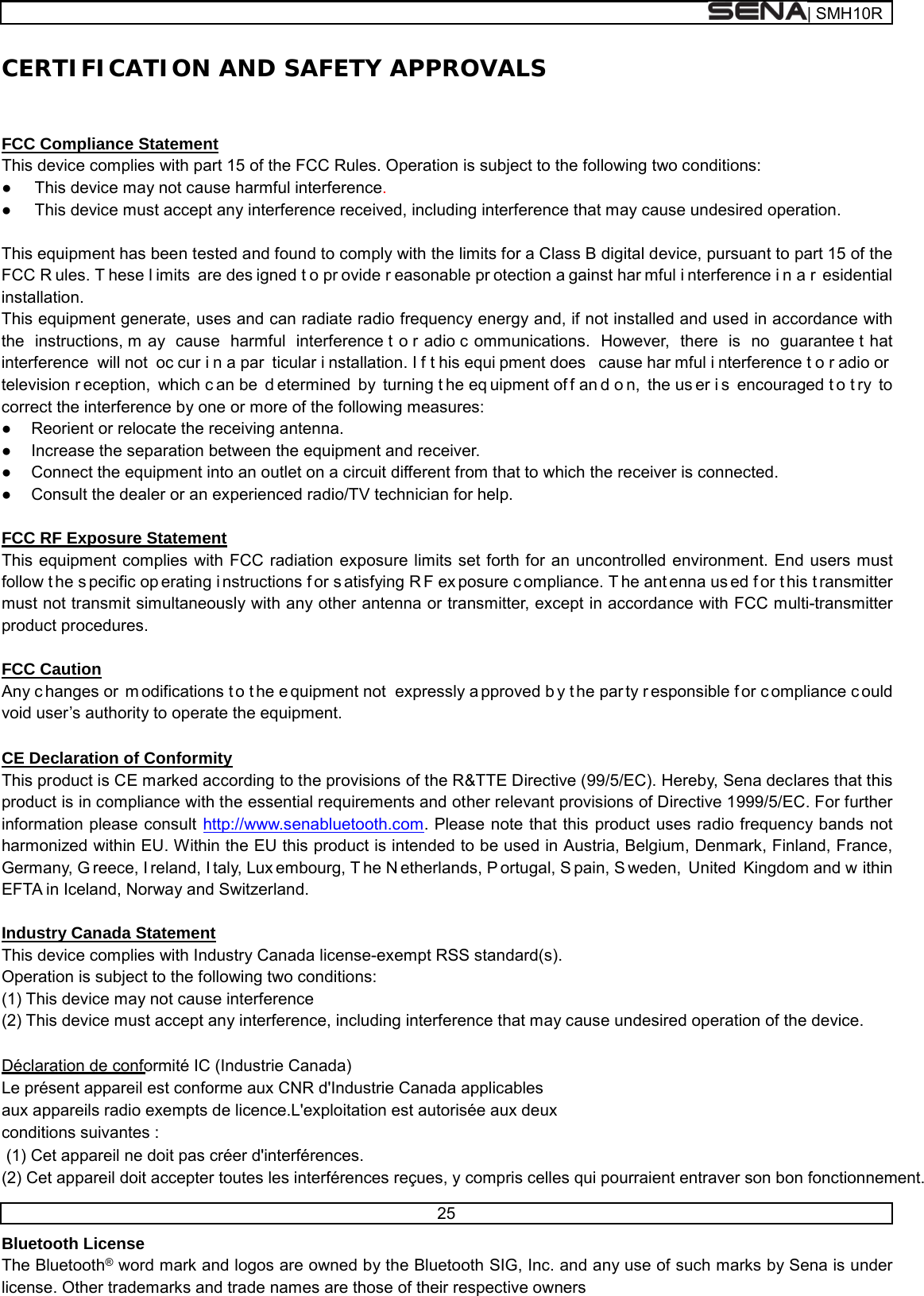  | SMH10R   25  CERTIFICATION AND SAFETY APPROVALS   FCC Compliance Statement This device complies with part 15 of the FCC Rules. Operation is subject to the following two conditions: ●  This device may not cause harmful interference. ●  This device must accept any interference received, including interference that may cause undesired operation.  This equipment has been tested and found to comply with the limits for a Class B digital device, pursuant to part 15 of the FCC R ules. T hese l imits are des igned t o pr ovide r easonable pr otection a gainst har mful i nterference i n a r esidential installation. This equipment generate, uses and can radiate radio frequency energy and, if not installed and used in accordance with the instructions, m ay cause harmful interference t o r adio c ommunications. However, there is no guarantee t hat interference will not  oc cur i n a par ticular i nstallation. I f t his equi pment does  cause har mful i nterference t o r adio or  television r eception, which c an be  d etermined by turning t he eq uipment of f an d o n, the us er i s encouraged t o t ry to correct the interference by one or more of the following measures: ●  Reorient or relocate the receiving antenna. ●  Increase the separation between the equipment and receiver. ●  Connect the equipment into an outlet on a circuit different from that to which the receiver is connected. ●  Consult the dealer or an experienced radio/TV technician for help.  FCC RF Exposure Statement This equipment complies with FCC radiation exposure limits set forth for an uncontrolled environment. End users must follow t he s pecific op erating i nstructions f or s atisfying R F ex posure c ompliance. T he ant enna us ed f or t his t ransmitter must not transmit simultaneously with any other antenna or transmitter, except in accordance with FCC multi-transmitter product procedures.  FCC Caution Any c hanges or  m odifications t o t he e quipment not  expressly a pproved b y t he par ty r esponsible f or c ompliance c ould void user’s authority to operate the equipment.  CE Declaration of Conformity This product is CE marked according to the provisions of the R&amp;TTE Directive (99/5/EC). Hereby, Sena declares that this product is in compliance with the essential requirements and other relevant provisions of Directive 1999/5/EC. For further information please consult http://www.senabluetooth.com. Please note that this product uses radio frequency bands not harmonized within EU. Within the EU this product is intended to be used in Austria, Belgium, Denmark, Finland, France, Germany, G reece, I reland, I taly, Lux embourg, T he N etherlands, P ortugal, S pain, S weden, United Kingdom and w ithin EFTA in Iceland, Norway and Switzerland.  Industry Canada Statement This device complies with Industry Canada license-exempt RSS standard(s). Operation is subject to the following two conditions: (1) This device may not cause interference (2) This device must accept any interference, including interference that may cause undesired operation of the device.  Déclaration de conformité IC (Industrie Canada)  Le présent appareil est conforme aux CNR d&apos;Industrie Canada applicables   aux appareils radio exempts de licence.L&apos;exploitation est autorisée aux deux   conditions suivantes :  (1) Cet appareil ne doit pas créer d&apos;interférences.  (2) Cet appareil doit accepter toutes les interférences reçues, y compris celles qui pourraient entraver son bon fonctionnement.  Bluetooth License The Bluetooth® word mark and logos are owned by the Bluetooth SIG, Inc. and any use of such marks by Sena is under license. Other trademarks and trade names are those of their respective owners 