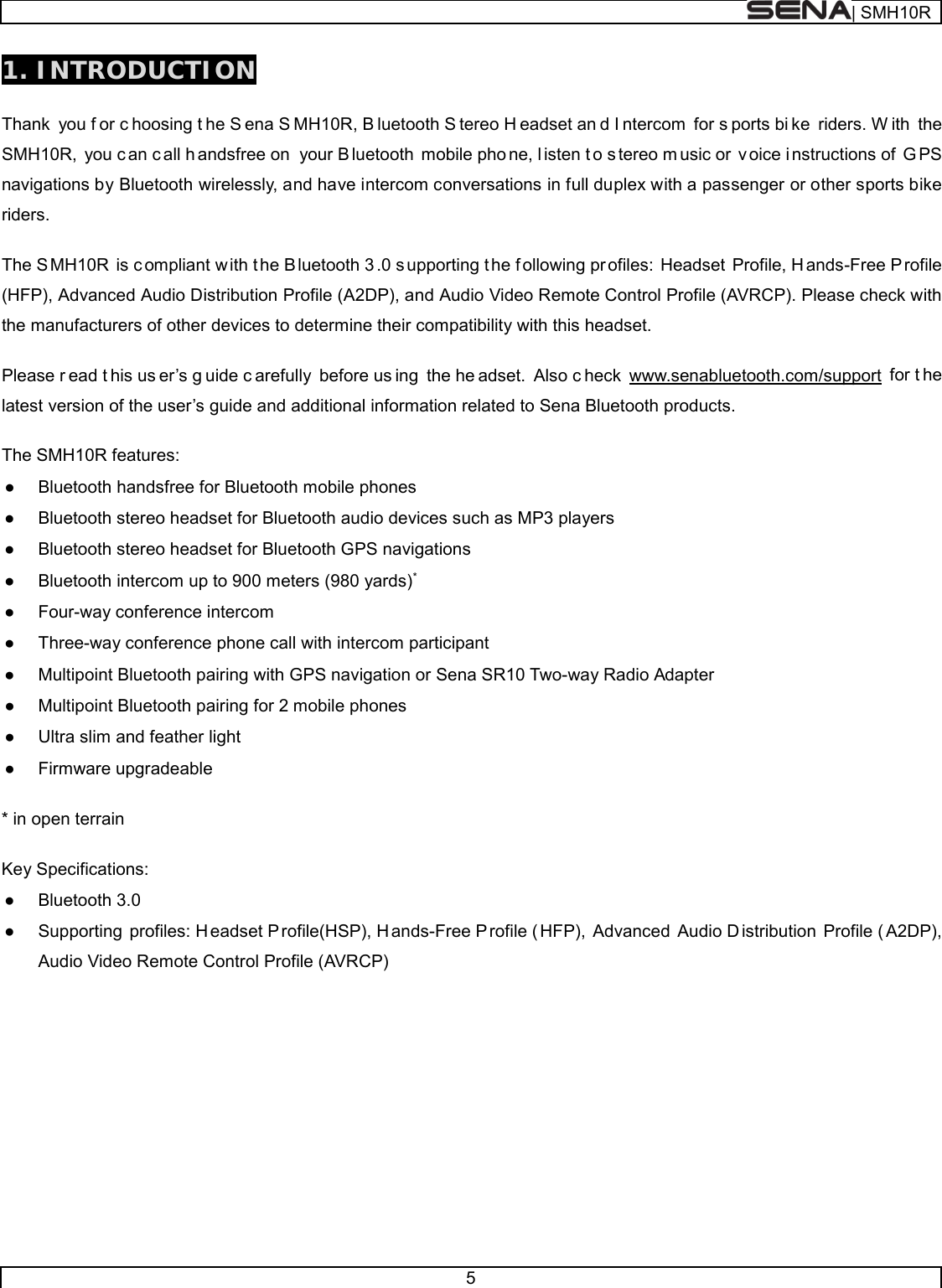  | SMH10R   5  1. INTRODUCTION  Thank you f or c hoosing t he S ena S MH10R, B luetooth S tereo H eadset an d I ntercom for s ports bi ke riders. W ith the SMH10R, you c an c all h andsfree on  your B luetooth mobile pho ne, l isten t o s tereo m usic or  v oice i nstructions of  G PS navigations by Bluetooth wirelessly, and have intercom conversations in full duplex with a passenger or other sports bike riders.   The S MH10R is c ompliant w ith t he B luetooth 3 .0 s upporting t he f ollowing pr ofiles: Headset Profile, H ands-Free Profile (HFP), Advanced Audio Distribution Profile (A2DP), and Audio Video Remote Control Profile (AVRCP). Please check with the manufacturers of other devices to determine their compatibility with this headset.  Please r ead t his us er’s g uide c arefully before us ing the he adset. Also c heck www.senabluetooth.com/support for t he latest version of the user’s guide and additional information related to Sena Bluetooth products.  The SMH10R features: ● Bluetooth handsfree for Bluetooth mobile phones  ● Bluetooth stereo headset for Bluetooth audio devices such as MP3 players ● Bluetooth stereo headset for Bluetooth GPS navigations ● Bluetooth intercom up to 900 meters (980 yards)* ● Four-way conference intercom ● Three-way conference phone call with intercom participant  ● Multipoint Bluetooth pairing with GPS navigation or Sena SR10 Two-way Radio Adapter ● Multipoint Bluetooth pairing for 2 mobile phones  ● Ultra slim and feather light ● Firmware upgradeable  * in open terrain   Key Specifications: ● Bluetooth 3.0 ● Supporting profiles: H eadset P rofile(HSP), H ands-Free P rofile ( HFP), Advanced Audio D istribution Profile ( A2DP), Audio Video Remote Control Profile (AVRCP)       