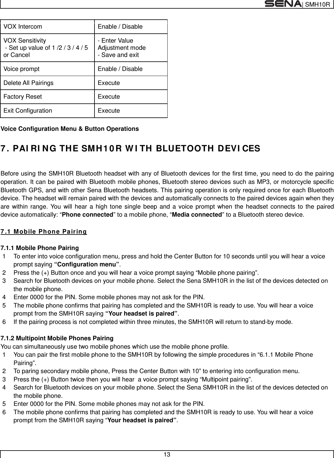  | SMH10R   13  VOX Intercom Enable / Disable VOX Sensitivity  - Set up value of 1 /2 / 3 / 4 / 5 or Cancel - Enter Value Adjustment mode - Save and exit Voice prompt Enable / Disable Delete All Pairings Execute Factory Reset Execute Exit Configuration Execute  Voice Configuration Menu &amp; Button Operations  7. PAIRING THE SMH10R WITH BLUETOOTH DEVICES   Before using the SMH10R Bluetooth headset with any of Bluetooth devices for the first time, you need to do the pairing operation. It can be paired with Bluetooth mobile phones, Bluetooth stereo devices such as MP3, or motorcycle specific Bluetooth GPS, and with other Sena Bluetooth headsets. This pairing operation is only required once for each Bluetooth device. The headset will remain paired with the devices and automatically connects to the paired devices again when they are within range. You will hear a high tone single beep and a voice prompt when the headset connects to the paired device automatically: “Phone connected” to a mobile phone, “Media connected” to a Bluetooth stereo device.   7.1 Mobile Phone Pairing  7.1.1 Mobile Phone Pairing 1  To enter into voice configuration menu, press and hold the Center Button for 10 seconds until you will hear a voice prompt saying “Configuration menu”. 2  Press the (+) Button once and you will hear a voice prompt saying “Mobile phone pairing”. 3  Search for Bluetooth devices on your mobile phone. Select the Sena SMH10R in the list of the devices detected on the mobile phone. 4  Enter 0000 for the PIN. Some mobile phones may not ask for the PIN. 5  The mobile phone confirms that pairing has completed and the SMH10R is ready to use. You will hear a voice prompt from the SMH10R saying “Your headset is paired”.  6  If the pairing process is not completed within three minutes, the SMH10R will return to stand-by mode.   7.1.2 Multipoint Mobile Phones Pairing You can simultaneously use two mobile phones which use the mobile phone profile. 1  You can pair the first mobile phone to the SMH10R by following the simple procedures in “6.1.1 Mobile Phone Pairing”.  2  To paring secondary mobile phone, Press the Center Button with 10” to entering into configuration menu. 3  Press the (+) Button twice then you will hear  a voice prompt saying “Multipoint pairing”. 4  Search for Bluetooth devices on your mobile phone. Select the Sena SMH10R in the list of the devices detected on the mobile phone. 5  Enter 0000 for the PIN. Some mobile phones may not ask for the PIN. 6  The mobile phone confirms that pairing has completed and the SMH10R is ready to use. You will hear a voice prompt from the SMH10R saying “Your headset is paired”.   