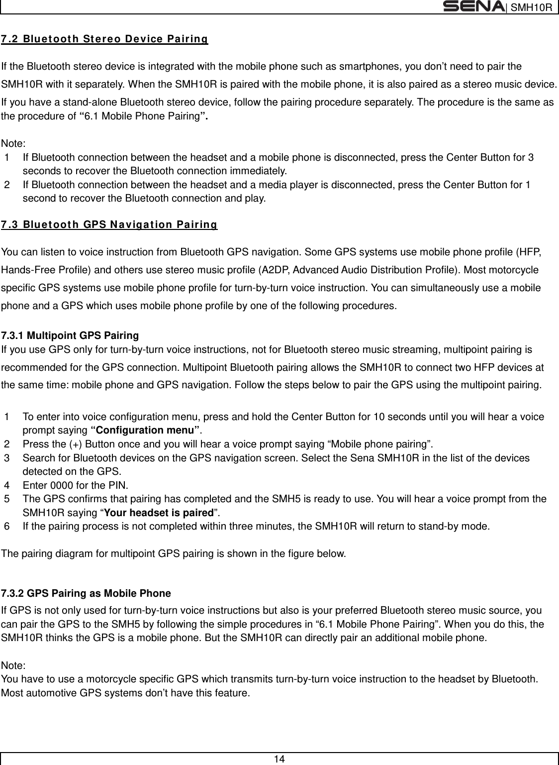  | SMH10R   14  7.2 Bluetooth Stereo Device Pairing  If the Bluetooth stereo device is integrated with the mobile phone such as smartphones, you don’t need to pair the SMH10R with it separately. When the SMH10R is paired with the mobile phone, it is also paired as a stereo music device. If you have a stand-alone Bluetooth stereo device, follow the pairing procedure separately. The procedure is the same as the procedure of “6.1 Mobile Phone Pairing”.  Note: 1  If Bluetooth connection between the headset and a mobile phone is disconnected, press the Center Button for 3 seconds to recover the Bluetooth connection immediately. 2  If Bluetooth connection between the headset and a media player is disconnected, press the Center Button for 1 second to recover the Bluetooth connection and play.  7.3 Bluetooth GPS Navigation Pairing  You can listen to voice instruction from Bluetooth GPS navigation. Some GPS systems use mobile phone profile (HFP, Hands-Free Profile) and others use stereo music profile (A2DP, Advanced Audio Distribution Profile). Most motorcycle specific GPS systems use mobile phone profile for turn-by-turn voice instruction. You can simultaneously use a mobile phone and a GPS which uses mobile phone profile by one of the following procedures.  7.3.1 Multipoint GPS Pairing If you use GPS only for turn-by-turn voice instructions, not for Bluetooth stereo music streaming, multipoint pairing is recommended for the GPS connection. Multipoint Bluetooth pairing allows the SMH10R to connect two HFP devices at the same time: mobile phone and GPS navigation. Follow the steps below to pair the GPS using the multipoint pairing.  1  To enter into voice configuration menu, press and hold the Center Button for 10 seconds until you will hear a voice prompt saying “Configuration menu”. 2  Press the (+) Button once and you will hear a voice prompt saying “Mobile phone pairing”. 3  Search for Bluetooth devices on the GPS navigation screen. Select the Sena SMH10R in the list of the devices detected on the GPS.  4  Enter 0000 for the PIN.  5  The GPS confirms that pairing has completed and the SMH5 is ready to use. You will hear a voice prompt from the SMH10R saying “Your headset is paired”. 6  If the pairing process is not completed within three minutes, the SMH10R will return to stand-by mode.  The pairing diagram for multipoint GPS pairing is shown in the figure below.  7.3.2 GPS Pairing as Mobile Phone If GPS is not only used for turn-by-turn voice instructions but also is your preferred Bluetooth stereo music source, you can pair the GPS to the SMH5 by following the simple procedures in “6.1 Mobile Phone Pairing”. When you do this, the SMH10R thinks the GPS is a mobile phone. But the SMH10R can directly pair an additional mobile phone.      Note: You have to use a motorcycle specific GPS which transmits turn-by-turn voice instruction to the headset by Bluetooth. Most automotive GPS systems don’t have this feature.   