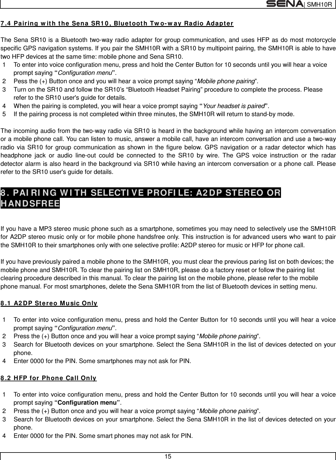  | SMH10R   15  7.4 Pairing with the Sena SR10, Bluetooth Two-way Radio Adapter  The Sena SR10 is a Bluetooth two-way radio adapter for group communication, and uses HFP as do most motorcycle specific GPS navigation systems. If you pair the SMH10R with a SR10 by multipoint pairing, the SMH10R is able to have two HFP devices at the same time: mobile phone and Sena SR10.  1  To enter into voice configuration menu, press and hold the Center Button for 10 seconds until you will hear a voice prompt saying “Configuration menu”. 2  Pess the (+) Button once and you will hear a voice prompt saying “Mobile phone pairing”. 3  Turn on the SR10 and follow the SR10’s “Bluetooth Headset Pairing” procedure to complete the process. Please refer to the SR10 user&apos;s guide for details. 4  When the pairing is completed, you will hear a voice prompt saying “Your headset is paired”. 5  If the pairing process is not completed within three minutes, the SMH10R will return to stand-by mode.  The incoming audio from the two-way radio via SR10 is heard in the background while having an intercom conversation or a mobile phone call. You can listen to music, answer a mobile call, have an intercom conversation and use a two-way radio via SR10 for group communication as shown in the figure below. GPS navigation or a radar detector which has headphone jack or audio line-out could be connected to the SR10 by wire. The GPS voice instruction or the radar detector alarm is also heard in the background via SR10 while having an intercom conversation or a phone call. Please refer to the SR10 user&apos;s guide for details.  8. PAIRING WITH SELECTIVE PROFILE: A2DP STEREO OR HANDSFREE   If you have a MP3 stereo music phone such as a smartphone, sometimes you may need to selectively use the SMH10R for A2DP stereo music only or for mobile phone handsfree only. This instruction is for advanced users who want to pair the SMH10R to their smartphones only with one selective profile: A2DP stereo for music or HFP for phone call.  If you have previously paired a mobile phone to the SMH10R, you must clear the previous paring list on both devices; the mobile phone and SMH10R. To clear the pairing list on SMH10R, please do a factory reset or follow the pairing list clearing procedure described in this manual. To clear the pairing list on the mobile phone, please refer to the mobile phone manual. For most smartphones, delete the Sena SMH10R from the list of Bluetooth devices in setting menu.  8.1 A2DP Stereo Music Only  1  To enter into voice configuration menu, press and hold the Center Button for 10 seconds until you will hear a voice prompt saying “Configuration menu”. 2  Press the (+) Button once and you will hear a voice prompt saying “Mobile phone pairing”. 3  Search for Bluetooth devices on your smartphone. Select the Sena SMH10R in the list of devices detected on your phone. 4  Enter 0000 for the PIN. Some smartphones may not ask for PIN.  8.2 HFP for Phone Call Only  1  To enter into voice configuration menu, press and hold the Center Button for 10 seconds until you will hear a voice prompt saying “Configuration menu”. 2  Press the (+) Button once and you will hear a voice prompt saying “Mobile phone pairing”. 3  Search for Bluetooth devices on your smartphone. Select the Sena SMH10R in the list of devices detected on your phone. 4  Enter 0000 for the PIN. Some smart phones may not ask for PIN. 