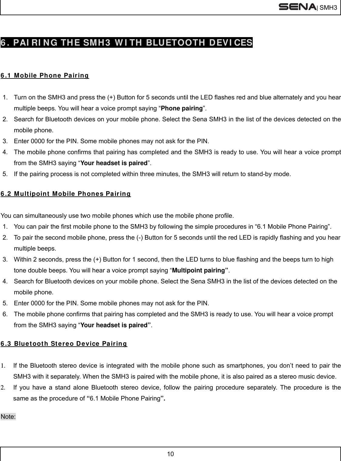  | SMH3  10   6. PAIRING THE SMH3 WITH BLUETOOTH DEVICES   6.1 Mobile Phone Pairing  1.  Turn on the SMH3 and press the (+) Button for 5 seconds until the LED flashes red and blue alternately and you hear multiple beeps. You will hear a voice prompt saying “Phone pairing”. 2.  Search for Bluetooth devices on your mobile phone. Select the Sena SMH3 in the list of the devices detected on the mobile phone. 3.  Enter 0000 for the PIN. Some mobile phones may not ask for the PIN. 4.  The mobile phone confirms that pairing has completed and the SMH3 is ready to use. You will hear a voice prompt from the SMH3 saying “Your headset is paired”. 5.  If the pairing process is not completed within three minutes, the SMH3 will return to stand-by mode.  6.2 Multipoint Mobile Phones Pairing  You can simultaneously use two mobile phones which use the mobile phone profile. 1.  You can pair the first mobile phone to the SMH3 by following the simple procedures in “6.1 Mobile Phone Pairing”. 2.  To pair the second mobile phone, press the (-) Button for 5 seconds until the red LED is rapidly flashing and you hear multiple beeps. 3.  Within 2 seconds, press the (+) Button for 1 second, then the LED turns to blue flashing and the beeps turn to high tone double beeps. You will hear a voice prompt saying “Multipoint pairing”. 4.  Search for Bluetooth devices on your mobile phone. Select the Sena SMH3 in the list of the devices detected on the mobile phone. 5.  Enter 0000 for the PIN. Some mobile phones may not ask for the PIN. 6.  The mobile phone confirms that pairing has completed and the SMH3 is ready to use. You will hear a voice prompt from the SMH3 saying “Your headset is paired”.  6.3 Bluetooth Stereo Device Pairing  1.  If the Bluetooth stereo device is integrated with the mobile phone such as smartphones, you don’t need to pair the SMH3 with it separately. When the SMH3 is paired with the mobile phone, it is also paired as a stereo music device. 2.  If you have a stand alone Bluetooth stereo device, follow the pairing procedure separately. The procedure is the same as the procedure of “6.1 Mobile Phone Pairing”.  Note: 