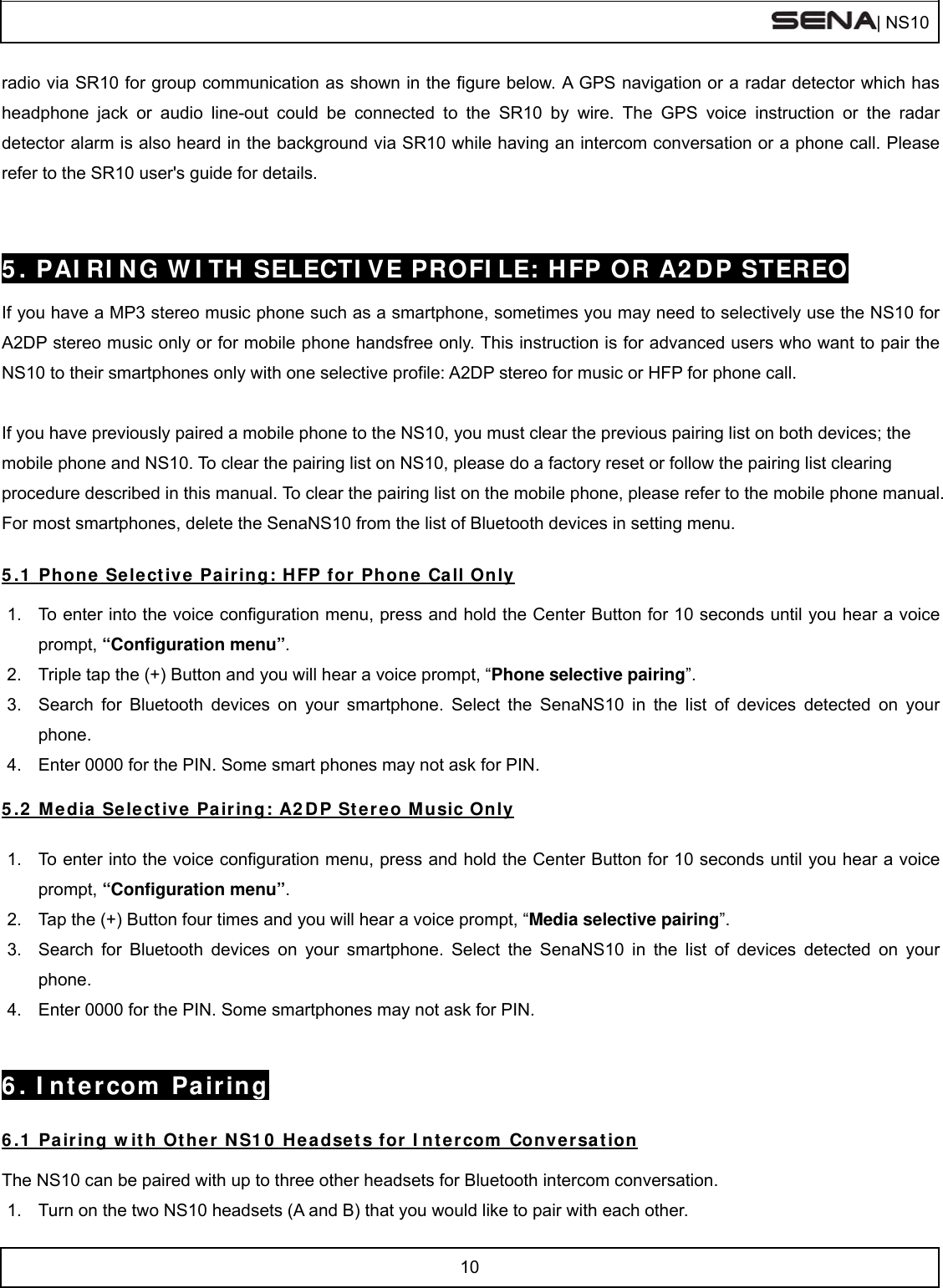  | NS10   10  radio via SR10 for group communication as shown in the figure below. A GPS navigation or a radar detector which has headphone jack or audio line-out could be connected to the SR10 by wire. The GPS voice instruction or the radar detector alarm is also heard in the background via SR10 while having an intercom conversation or a phone call. Please refer to the SR10 user&apos;s guide for details.   5. PAIRING WITH SELECTIVE PROFILE: HFP OR A2DP STEREO  If you have a MP3 stereo music phone such as a smartphone, sometimes you may need to selectively use the NS10 for A2DP stereo music only or for mobile phone handsfree only. This instruction is for advanced users who want to pair the NS10 to their smartphones only with one selective profile: A2DP stereo for music or HFP for phone call.  If you have previously paired a mobile phone to the NS10, you must clear the previous pairing list on both devices; the mobile phone and NS10. To clear the pairing list on NS10, please do a factory reset or follow the pairing list clearing procedure described in this manual. To clear the pairing list on the mobile phone, please refer to the mobile phone manual. For most smartphones, delete the SenaNS10 from the list of Bluetooth devices in setting menu.  5.1 Phone Selective Pairing: HFP for Phone Call Only  1.  To enter into the voice configuration menu, press and hold the Center Button for 10 seconds until you hear a voice prompt, “Configuration menu”. 2.  Triple tap the (+) Button and you will hear a voice prompt, “Phone selective pairing”. 3.  Search for Bluetooth devices on your smartphone. Select the SenaNS10 in the list of devices detected on your phone. 4.  Enter 0000 for the PIN. Some smart phones may not ask for PIN.  5.2 Media Selective Pairing: A2DP Stereo Music Only  1.  To enter into the voice configuration menu, press and hold the Center Button for 10 seconds until you hear a voice prompt, “Configuration menu”. 2.  Tap the (+) Button four times and you will hear a voice prompt, “Media selective pairing”. 3.  Search for Bluetooth devices on your smartphone. Select the SenaNS10 in the list of devices detected on your phone. 4.  Enter 0000 for the PIN. Some smartphones may not ask for PIN.   6. Intercom Pairing  6.1 Pairing with Other NS10 Headsets for Intercom Conversation  The NS10 can be paired with up to three other headsets for Bluetooth intercom conversation. 1.  Turn on the two NS10 headsets (A and B) that you would like to pair with each other. 