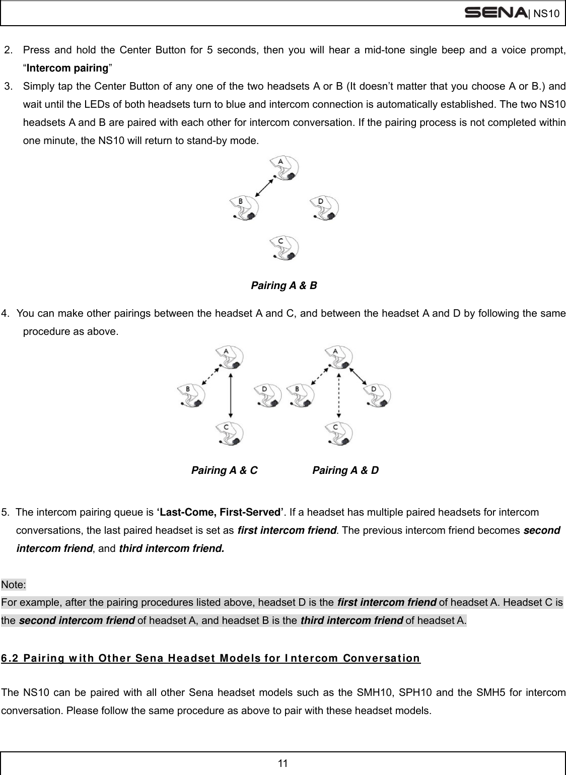  | NS10   11  2.  Press and hold the Center Button for 5 seconds, then you will hear a mid-tone single beep and a voice prompt, “Intercom pairing”  3.  Simply tap the Center Button of any one of the two headsets A or B (It doesn’t matter that you choose A or B.) and wait until the LEDs of both headsets turn to blue and intercom connection is automatically established. The two NS10 headsets A and B are paired with each other for intercom conversation. If the pairing process is not completed within one minute, the NS10 will return to stand-by mode.   Pairing A &amp; B  4.  You can make other pairings between the headset A and C, and between the headset A and D by following the same procedure as above.                               Pairing A &amp; C       Pairing A &amp; D   5.  The intercom pairing queue is ‘Last-Come, First-Served’. If a headset has multiple paired headsets for intercom conversations, the last paired headset is set as first intercom friend. The previous intercom friend becomes second intercom friend, and third intercom friend.  Note: For example, after the pairing procedures listed above, headset D is the first intercom friend of headset A. Headset C is the second intercom friend of headset A, and headset B is the third intercom friend of headset A. 6.2 Pairing with Other Sena Headset Models for Intercom Conversation  The NS10 can be paired with all other Sena headset models such as the SMH10, SPH10 and the SMH5 for intercom conversation. Please follow the same procedure as above to pair with these headset models.  
