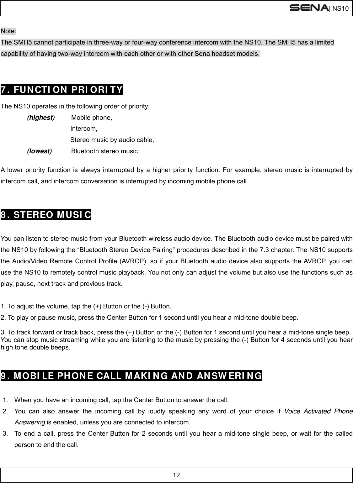  | NS10   12  Note: The SMH5 cannot participate in three-way or four-way conference intercom with the NS10. The SMH5 has a limited capability of having two-way intercom with each other or with other Sena headset models.   7. FUNCTION PRIORITY  The NS10 operates in the following order of priority:   (highest) Mobile phone,             Intercom,            Stereo music by audio cable, (lowest) Bluetooth stereo music    A lower priority function is always interrupted by a higher priority function. For example, stereo music is interrupted by intercom call, and intercom conversation is interrupted by incoming mobile phone call.   8. STEREO MUSIC   You can listen to stereo music from your Bluetooth wireless audio device. The Bluetooth audio device must be paired with the NS10 by following the “Bluetooth Stereo Device Pairing” procedures described in the 7.3 chapter. The NS10 supports the Audio/Video Remote Control Profile (AVRCP), so if your Bluetooth audio device also supports the AVRCP, you can use the NS10 to remotely control music playback. You not only can adjust the volume but also use the functions such as play, pause, next track and previous track.  1. To adjust the volume, tap the (+) Button or the (-) Button. 2. To play or pause music, press the Center Button for 1 second until you hear a mid-tone double beep.  3. To track forward or track back, press the (+) Button or the (-) Button for 1 second until you hear a mid-tone single beep.  You can stop music streaming while you are listening to the music by pressing the (-) Button for 4 seconds until you hear high tone double beeps.   9. MOBILE PHONE CALL MAKING AND ANSWERING   1.  When you have an incoming call, tap the Center Button to answer the call. 2.  You can also answer the incoming call by loudly speaking any word of your choice if Voice Activated Phone Answering is enabled, unless you are connected to intercom.  3.  To end a call, press the Center Button for 2 seconds until you hear a mid-tone single beep, or wait for the called person to end the call. 