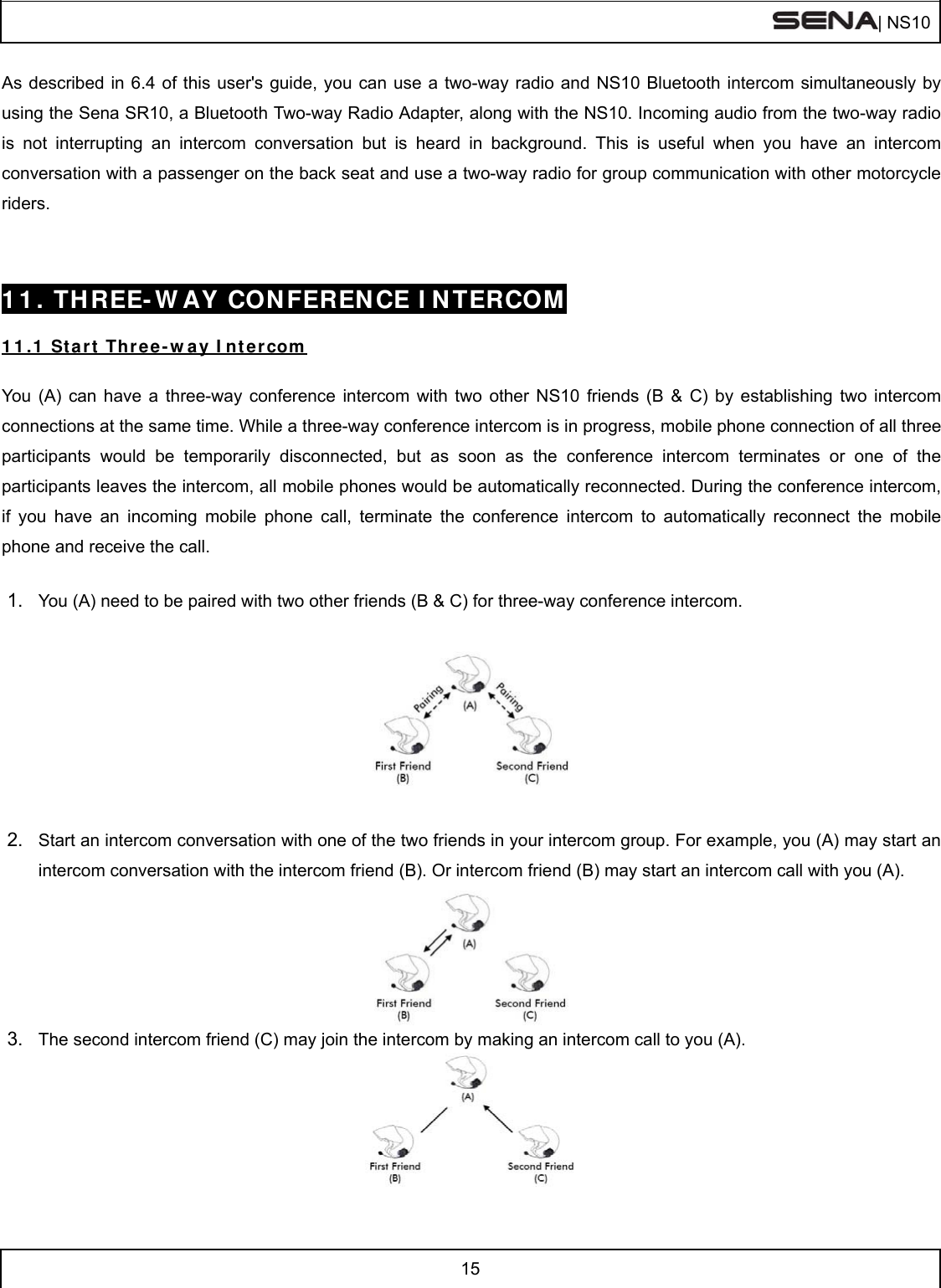  | NS10   15  As described in 6.4 of this user&apos;s guide, you can use a two-way radio and NS10 Bluetooth intercom simultaneously by using the Sena SR10, a Bluetooth Two-way Radio Adapter, along with the NS10. Incoming audio from the two-way radio is not interrupting an intercom conversation but is heard in background. This is useful when you have an intercom conversation with a passenger on the back seat and use a two-way radio for group communication with other motorcycle riders.    11. THREE-WAY CONFERENCE INTERCOM  11.1 Start Three-way Intercom  You (A) can have a three-way conference intercom with two other NS10 friends (B &amp; C) by establishing two intercom connections at the same time. While a three-way conference intercom is in progress, mobile phone connection of all three participants would be temporarily disconnected, but as soon as the conference intercom terminates or one of the participants leaves the intercom, all mobile phones would be automatically reconnected. During the conference intercom, if you have an incoming mobile phone call, terminate the conference intercom to automatically reconnect the mobile phone and receive the call.  1.  You (A) need to be paired with two other friends (B &amp; C) for three-way conference intercom.    2.  Start an intercom conversation with one of the two friends in your intercom group. For example, you (A) may start an intercom conversation with the intercom friend (B). Or intercom friend (B) may start an intercom call with you (A).   3.  The second intercom friend (C) may join the intercom by making an intercom call to you (A).    