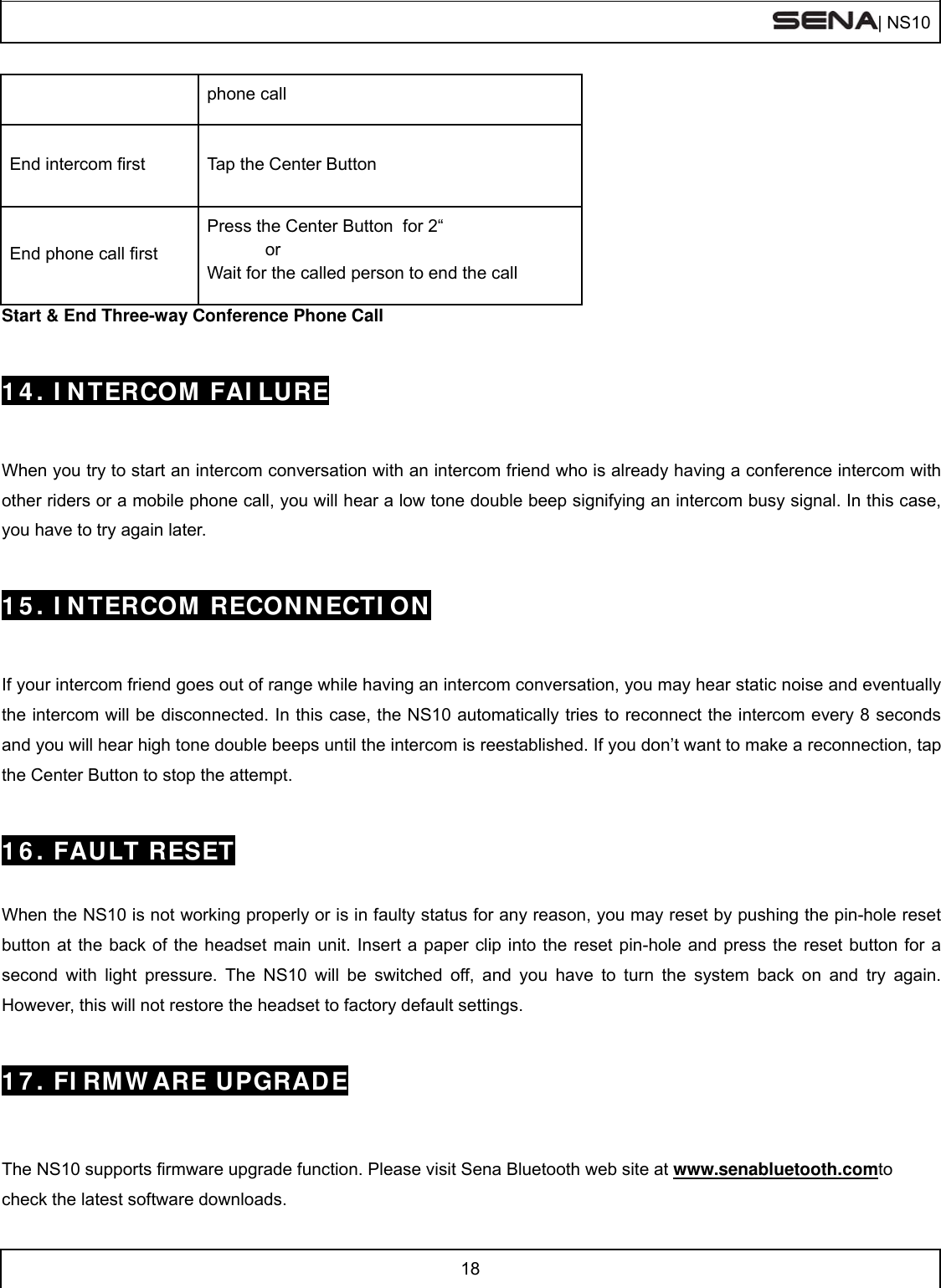  | NS10   18  phone call End intercom first  Tap the Center Button End phone call first Press the Center Button  for 2“             or Wait for the called person to end the call Start &amp; End Three-way Conference Phone Call   14. INTERCOM FAILURE   When you try to start an intercom conversation with an intercom friend who is already having a conference intercom with other riders or a mobile phone call, you will hear a low tone double beep signifying an intercom busy signal. In this case, you have to try again later.    15. INTERCOM RECONNECTION   If your intercom friend goes out of range while having an intercom conversation, you may hear static noise and eventually the intercom will be disconnected. In this case, the NS10 automatically tries to reconnect the intercom every 8 seconds and you will hear high tone double beeps until the intercom is reestablished. If you don’t want to make a reconnection, tap the Center Button to stop the attempt.    16. FAULT RESET   When the NS10 is not working properly or is in faulty status for any reason, you may reset by pushing the pin-hole reset button at the back of the headset main unit. Insert a paper clip into the reset pin-hole and press the reset button for a second with light pressure. The NS10 will be switched off, and you have to turn the system back on and try again. However, this will not restore the headset to factory default settings.   17. FIRMWARE UPGRADE   The NS10 supports firmware upgrade function. Please visit Sena Bluetooth web site at www.senabluetooth.comto check the latest software downloads. 